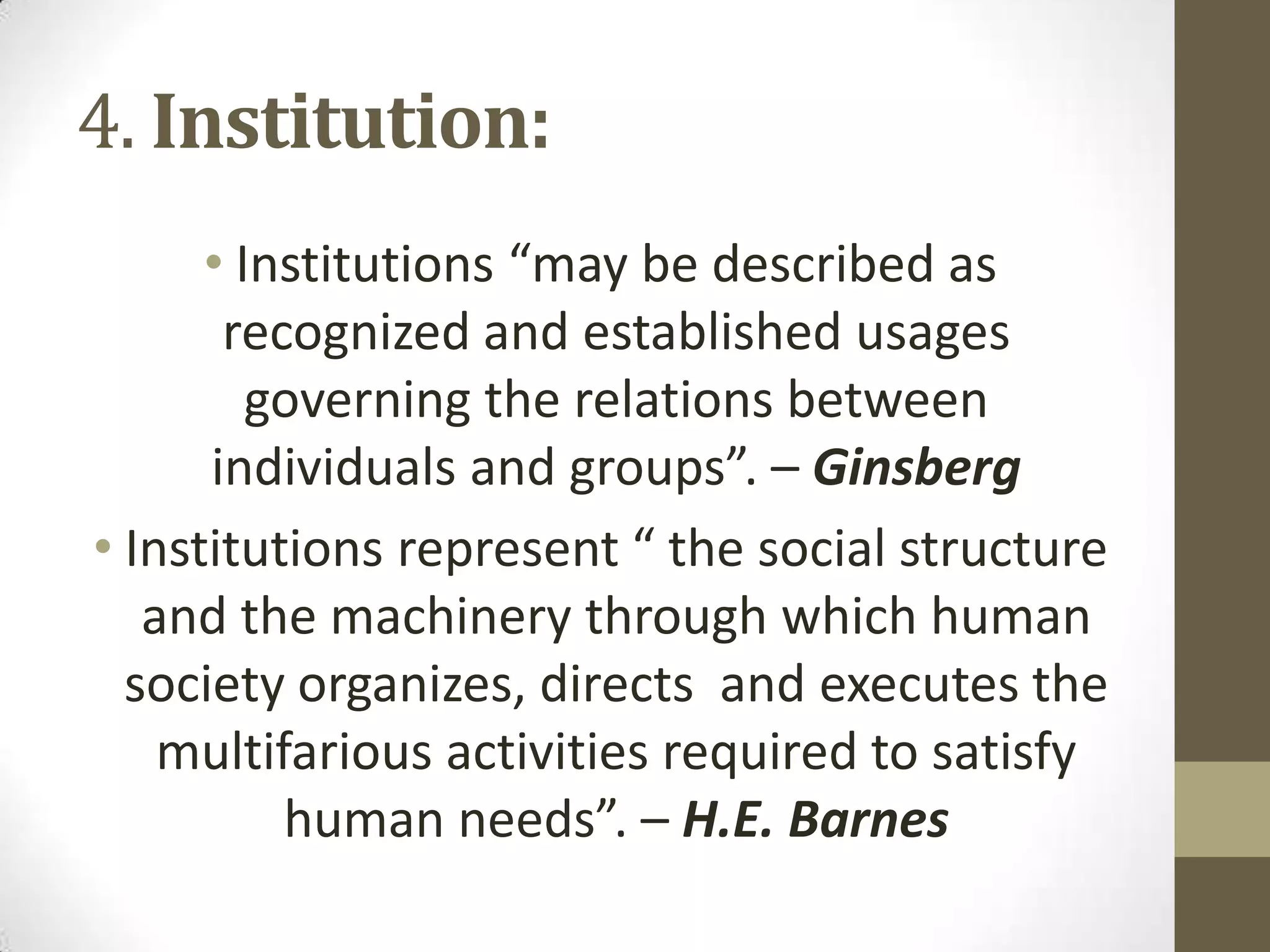 4. Institution:
• Institutions “may be described as
recognized and established usages
governing the relations between
individuals and groups”. – Ginsberg
• Institutions represent “ the social structure
and the machinery through which human
society organizes, directs and executes the
multifarious activities required to satisfy
human needs”. – H.E. Barnes
 