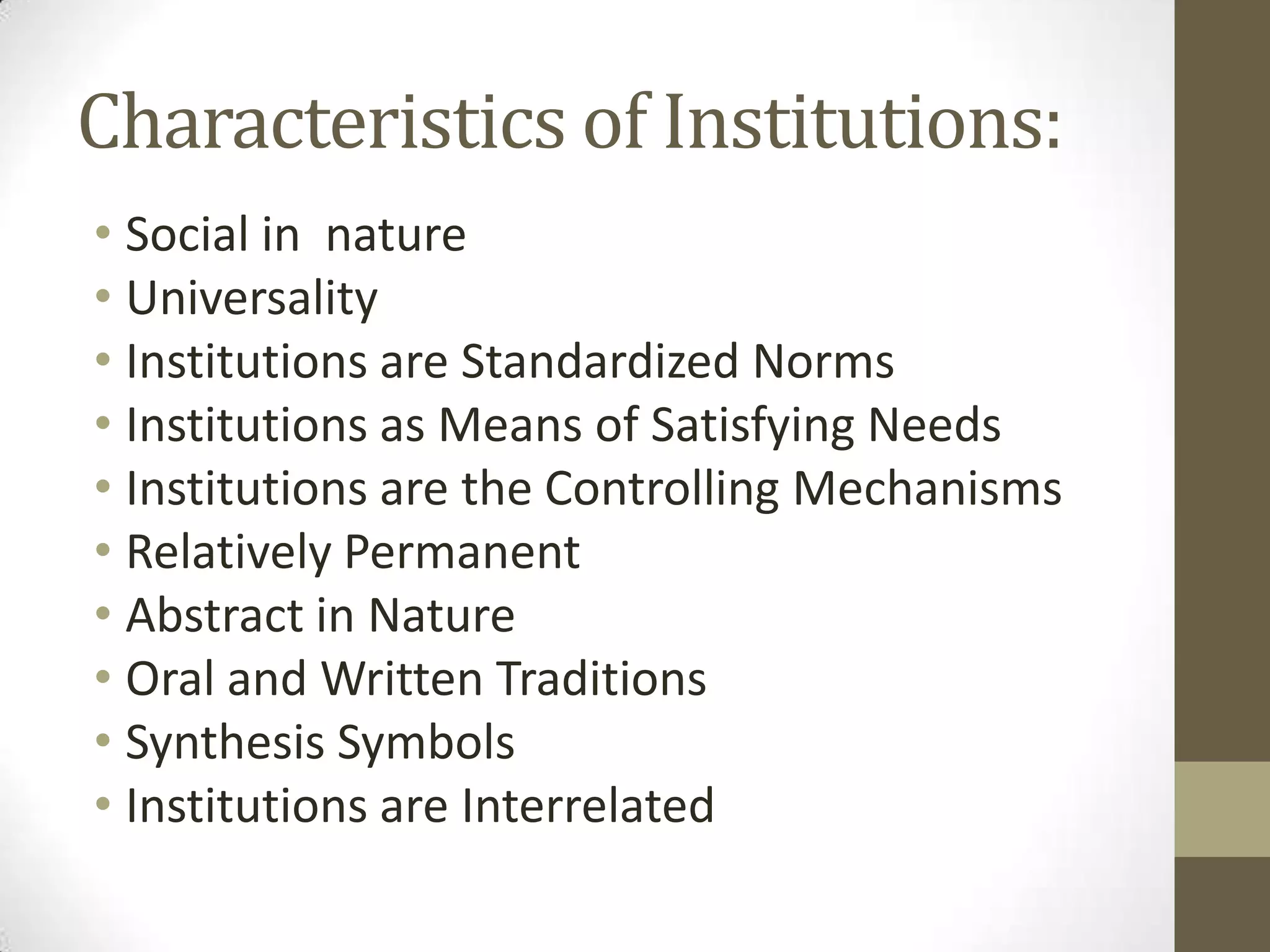 Characteristics of Institutions:
• Social in nature
• Universality
• Institutions are Standardized Norms
• Institutions as Means of Satisfying Needs
• Institutions are the Controlling Mechanisms
• Relatively Permanent
• Abstract in Nature
• Oral and Written Traditions
• Synthesis Symbols
• Institutions are Interrelated
 