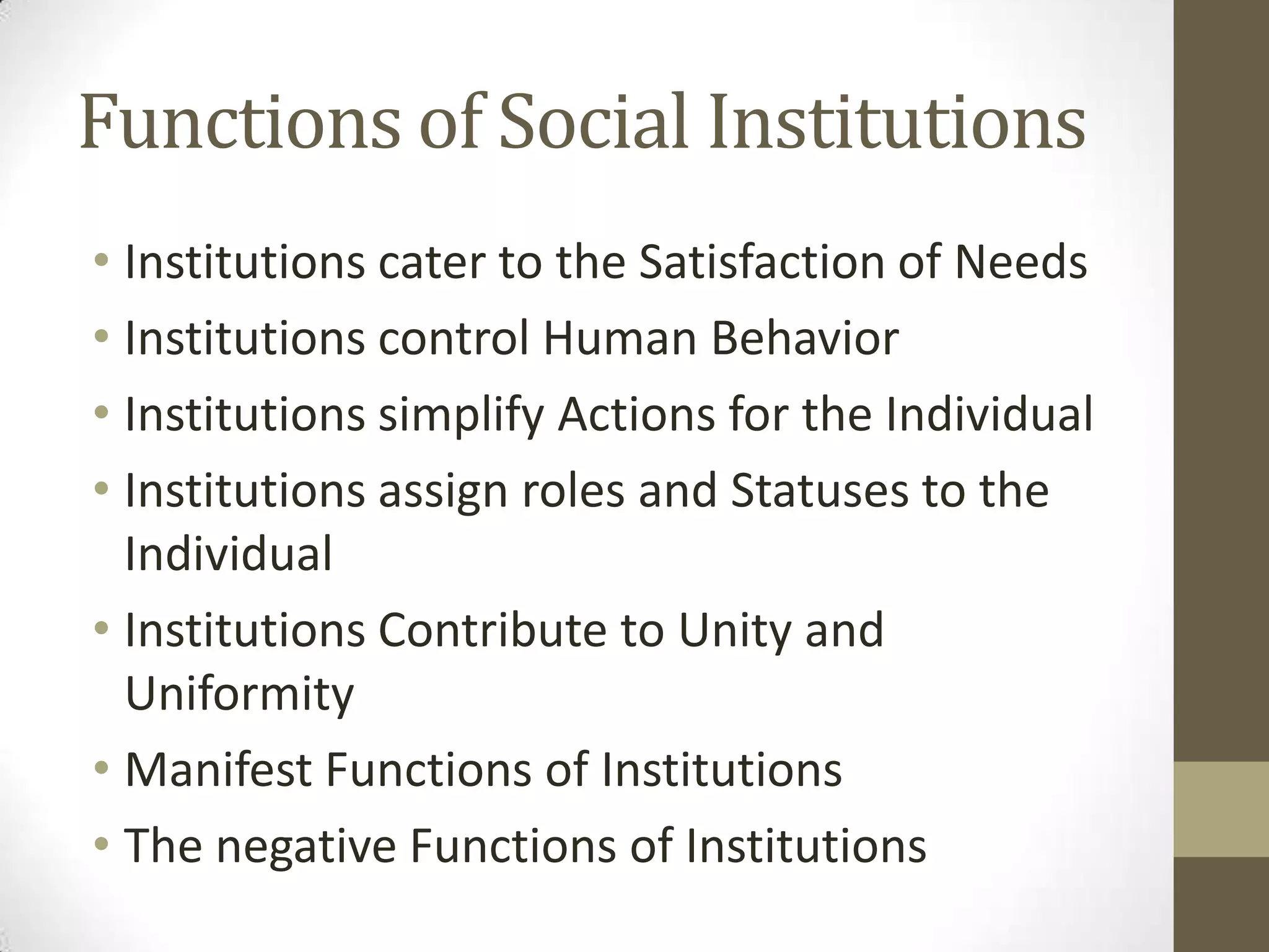 Functions of Social Institutions
• Institutions cater to the Satisfaction of Needs
• Institutions control Human Behavior
• Institutions simplify Actions for the Individual
• Institutions assign roles and Statuses to the
Individual
• Institutions Contribute to Unity and
Uniformity
• Manifest Functions of Institutions
• The negative Functions of Institutions
 