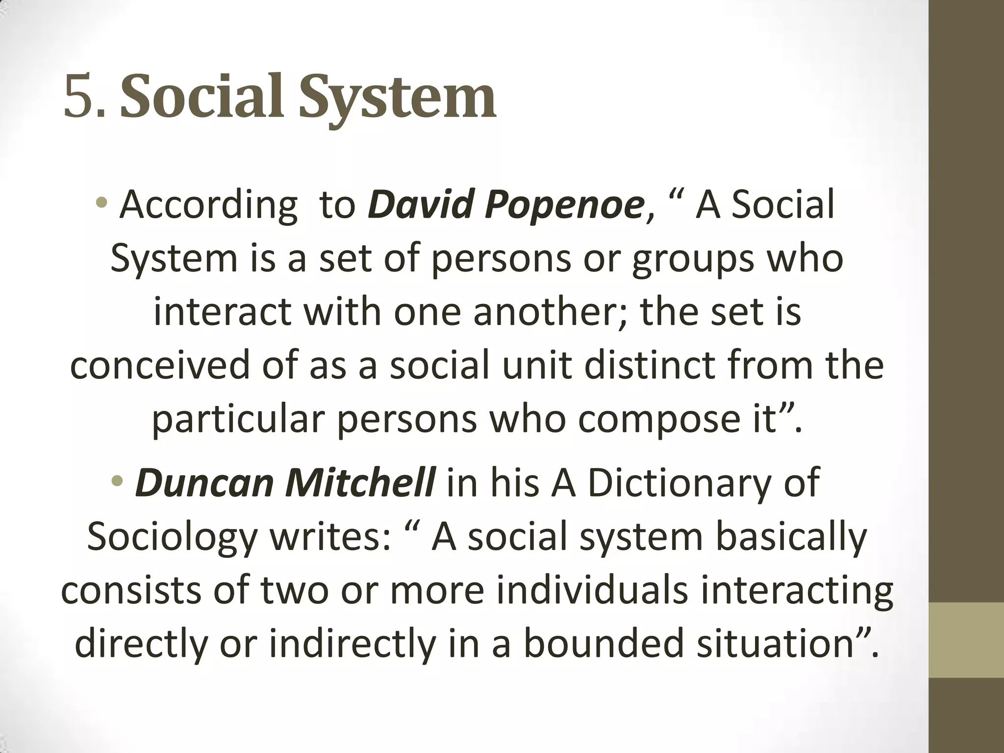 5. Social System
• According to David Popenoe, “ A Social
System is a set of persons or groups who
interact with one another; the set is
conceived of as a social unit distinct from the
particular persons who compose it”.
• Duncan Mitchell in his A Dictionary of
Sociology writes: “ A social system basically
consists of two or more individuals interacting
directly or indirectly in a bounded situation”.
 