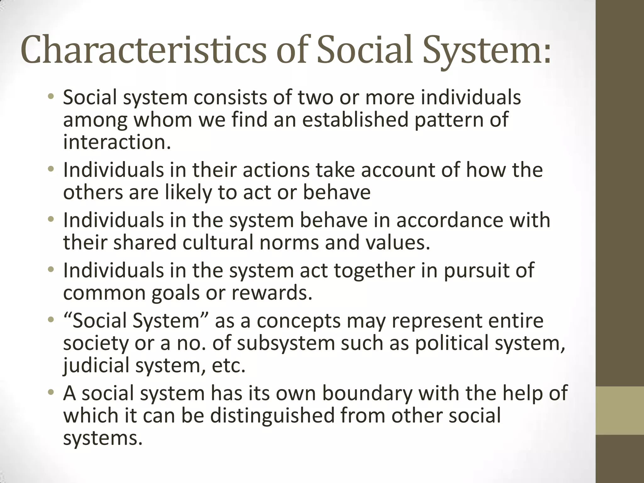 Characteristics of Social System:
• Social system consists of two or more individuals
among whom we find an established pattern of
interaction.
• Individuals in their actions take account of how the
others are likely to act or behave
• Individuals in the system behave in accordance with
their shared cultural norms and values.
• Individuals in the system act together in pursuit of
common goals or rewards.
• “Social System” as a concepts may represent entire
society or a no. of subsystem such as political system,
judicial system, etc.
• A social system has its own boundary with the help of
which it can be distinguished from other social
systems.
 