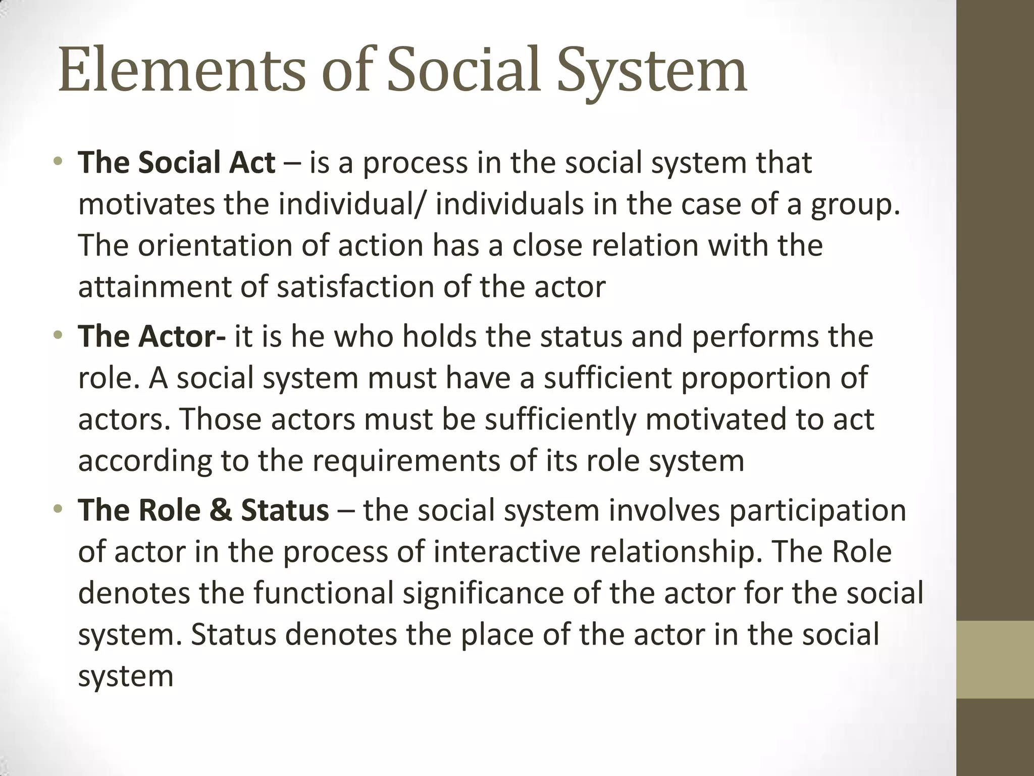 Elements of Social System
• The Social Act – is a process in the social system that
motivates the individual/ individuals in the case of a group.
The orientation of action has a close relation with the
attainment of satisfaction of the actor
• The Actor- it is he who holds the status and performs the
role. A social system must have a sufficient proportion of
actors. Those actors must be sufficiently motivated to act
according to the requirements of its role system
• The Role & Status – the social system involves participation
of actor in the process of interactive relationship. The Role
denotes the functional significance of the actor for the social
system. Status denotes the place of the actor in the social
system
 