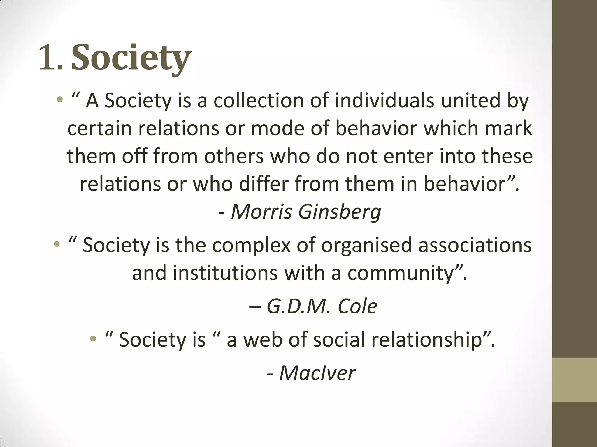 1. Society
• “ A Society is a collection of individuals united by
certain relations or mode of behavior which mark
them off from others who do not enter into these
relations or who differ from them in behavior”.
- Morris Ginsberg
• “ Society is the complex of organised associations
and institutions with a community”.
– G.D.M. Cole
• “ Society is “ a web of social relationship”.
- MacIver
 