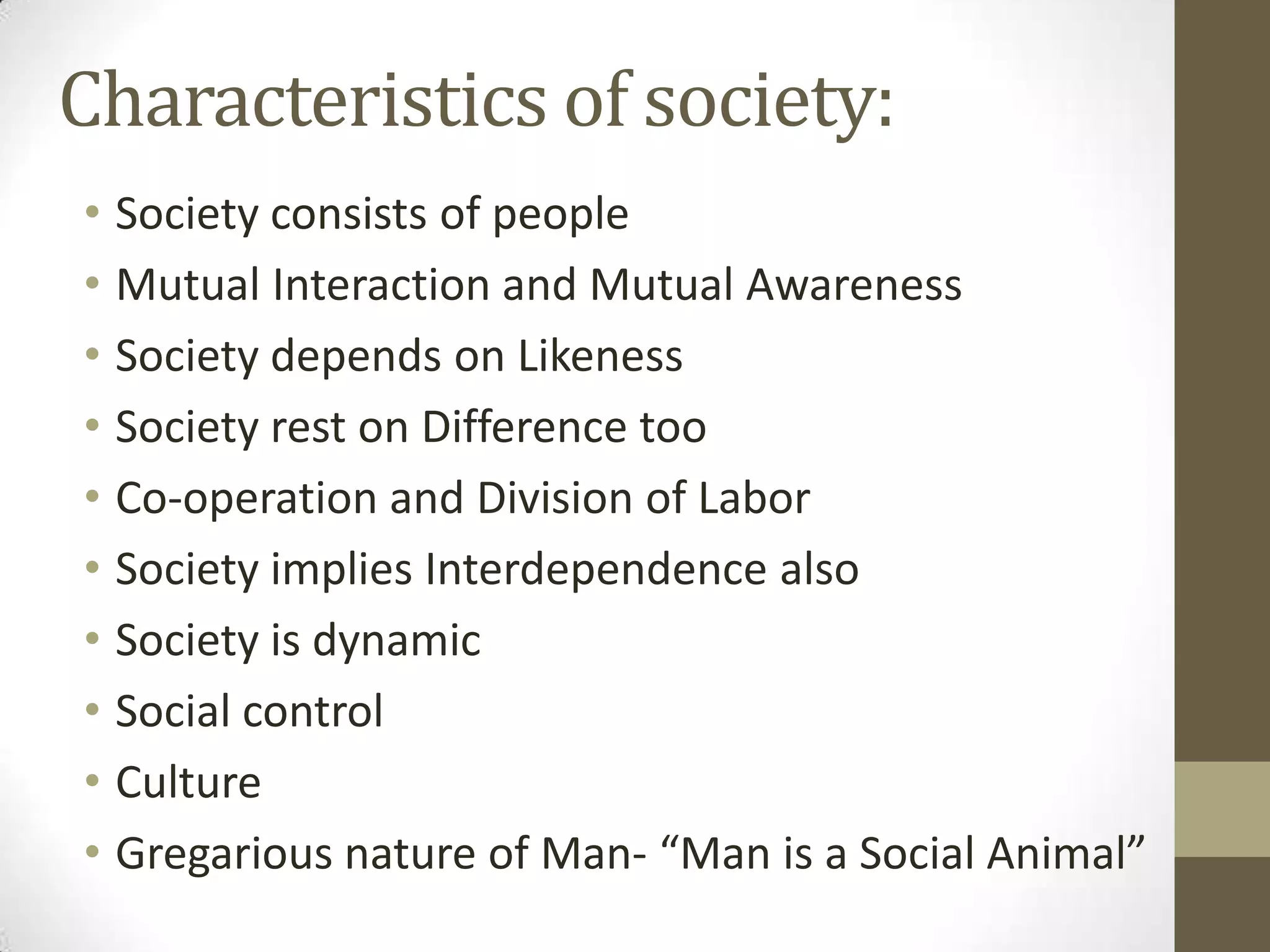 Characteristics of society:
• Society consists of people
• Mutual Interaction and Mutual Awareness
• Society depends on Likeness
• Society rest on Difference too
• Co-operation and Division of Labor
• Society implies Interdependence also
• Society is dynamic
• Social control
• Culture
• Gregarious nature of Man- “Man is a Social Animal”
 