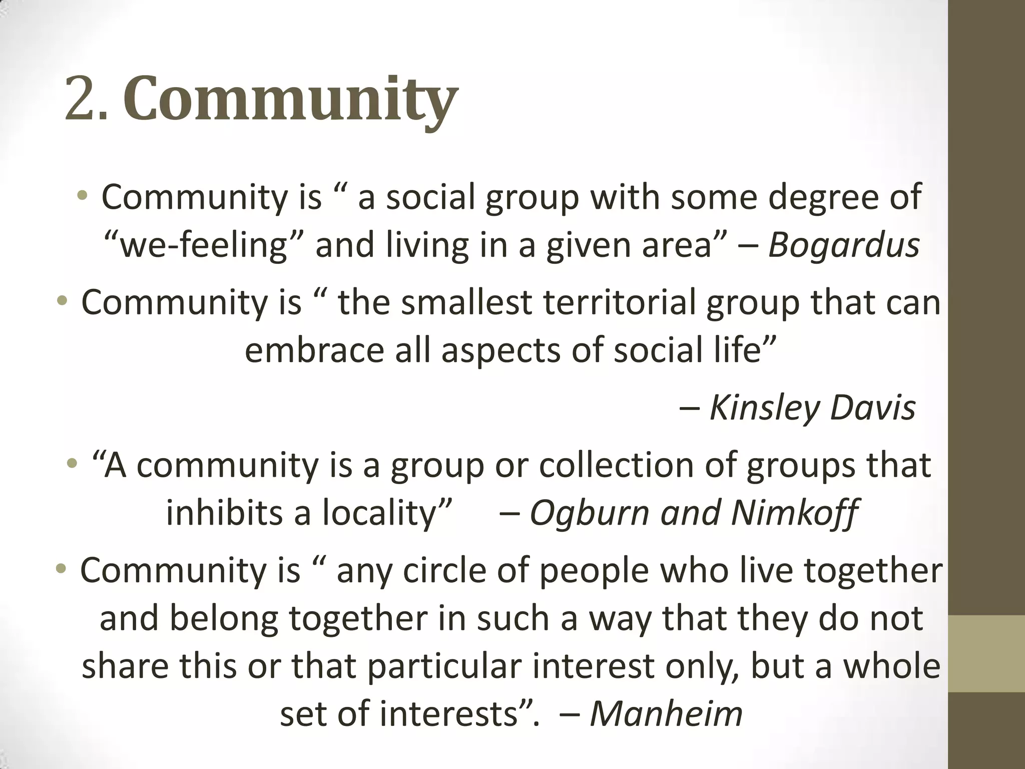 2. Community
• Community is “ a social group with some degree of
“we-feeling” and living in a given area” – Bogardus
• Community is “ the smallest territorial group that can
embrace all aspects of social life”
– Kinsley Davis
• “A community is a group or collection of groups that
inhibits a locality” – Ogburn and Nimkoff
• Community is “ any circle of people who live together
and belong together in such a way that they do not
share this or that particular interest only, but a whole
set of interests”. – Manheim
 