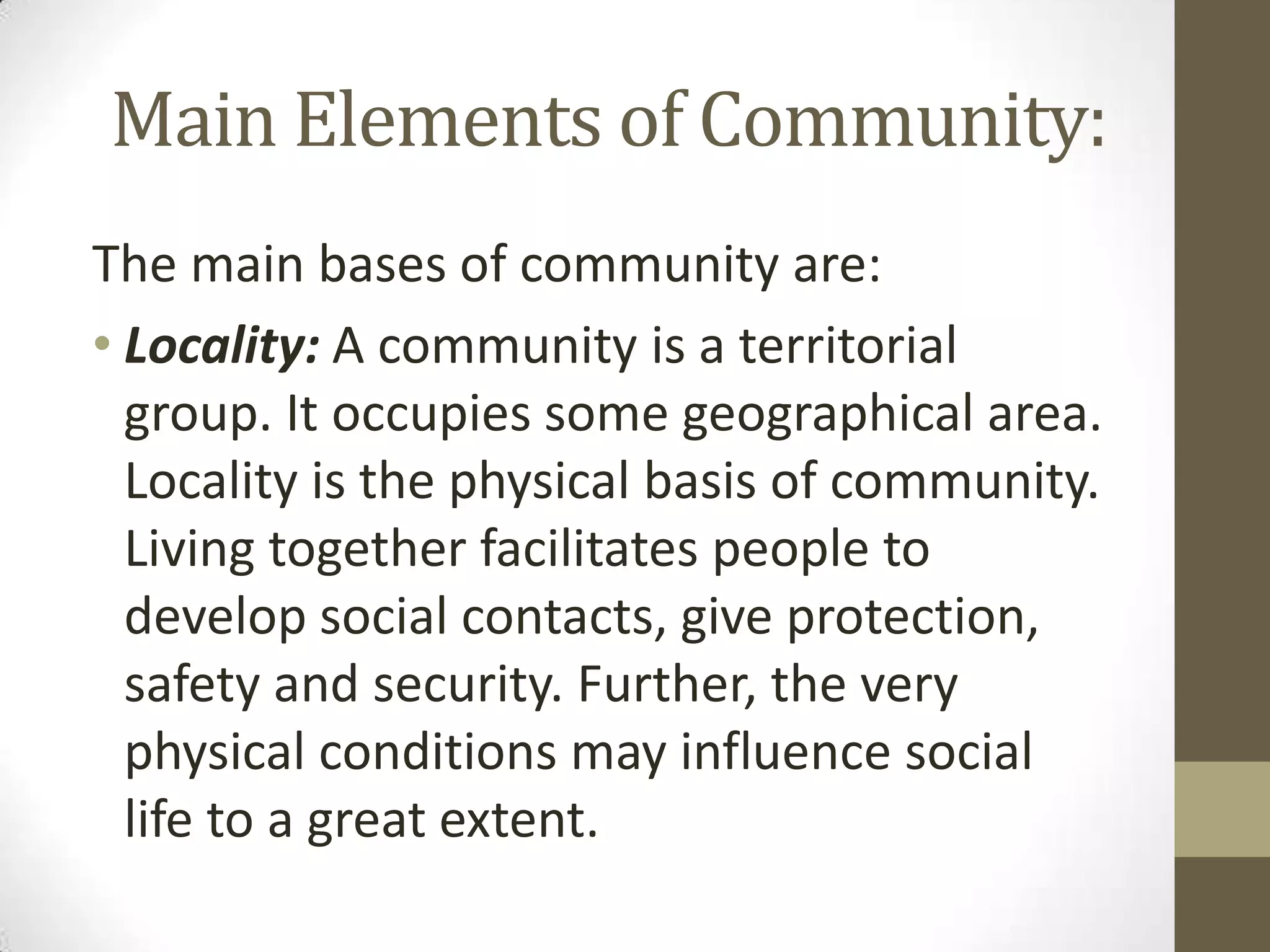 Main Elements of Community:
The main bases of community are:
• Locality: A community is a territorial
group. It occupies some geographical area.
Locality is the physical basis of community.
Living together facilitates people to
develop social contacts, give protection,
safety and security. Further, the very
physical conditions may influence social
life to a great extent.
 