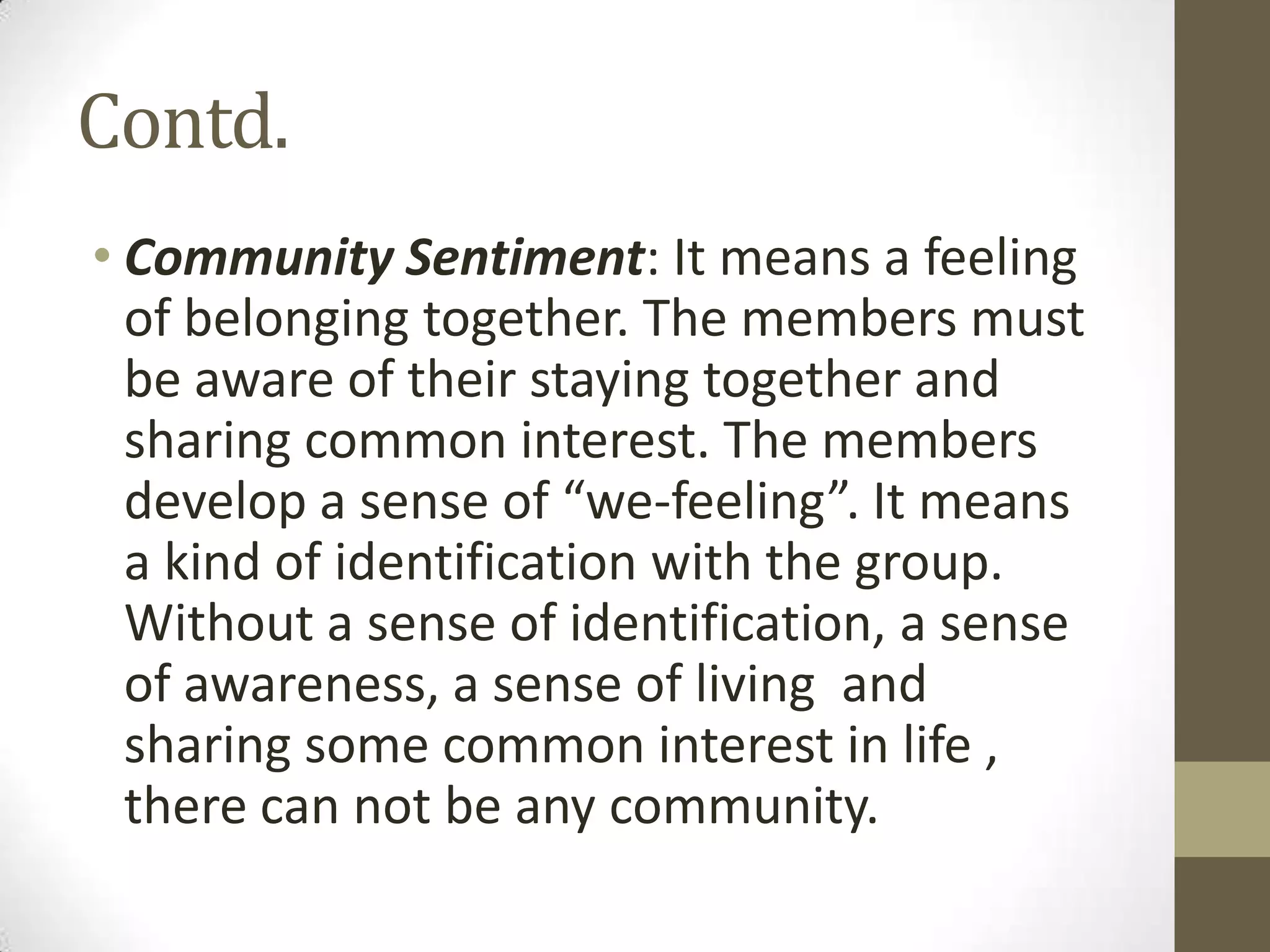 Contd.
• Community Sentiment: It means a feeling
of belonging together. The members must
be aware of their staying together and
sharing common interest. The members
develop a sense of “we-feeling”. It means
a kind of identification with the group.
Without a sense of identification, a sense
of awareness, a sense of living and
sharing some common interest in life ,
there can not be any community.
 
