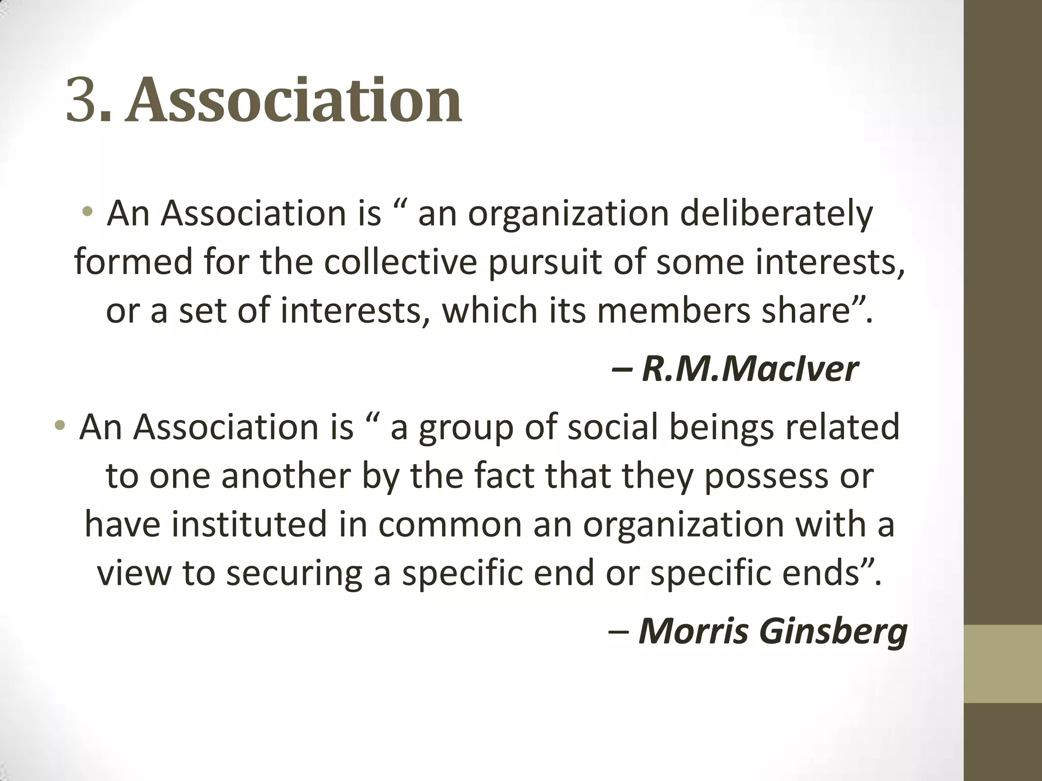 3. Association
• An Association is “ an organization deliberately
formed for the collective pursuit of some interests,
or a set of interests, which its members share”.
– R.M.MacIver
• An Association is “ a group of social beings related
to one another by the fact that they possess or
have instituted in common an organization with a
view to securing a specific end or specific ends”.
– Morris Ginsberg
 