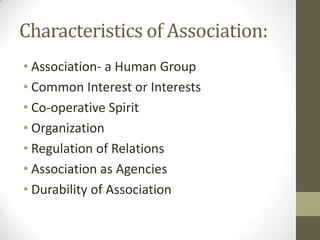 Characteristics of Association:
• Association- a Human Group
• Common Interest or Interests
• Co-operative Spirit
• Organization
• Regulation of Relations
• Association as Agencies
• Durability of Association
 
