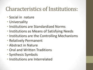 Characteristics of Institutions:
• Social in nature
• Universality
• Institutions are Standardized Norms
• Institutions as Means of Satisfying Needs
• Institutions are the Controlling Mechanisms
• Relatively Permanent
• Abstract in Nature
• Oral and Written Traditions
• Synthesis Symbols
• Institutions are Interrelated
 