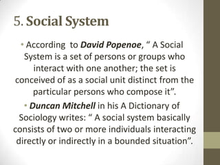5. Social System
• According to David Popenoe, “ A Social
System is a set of persons or groups who
interact with one another; the set is
conceived of as a social unit distinct from the
particular persons who compose it”.
• Duncan Mitchell in his A Dictionary of
Sociology writes: “ A social system basically
consists of two or more individuals interacting
directly or indirectly in a bounded situation”.
 