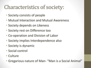 Characteristics of society:
• Society consists of people
• Mutual Interaction and Mutual Awareness
• Society depends on Likeness
• Society rest on Difference too
• Co-operation and Division of Labor
• Society implies Interdependence also
• Society is dynamic
• Social control
• Culture
• Gregarious nature of Man- “Man is a Social Animal”
 