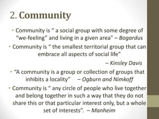 2. Community
• Community is “ a social group with some degree of
“we-feeling” and living in a given area” – Bogardus
• Community is “ the smallest territorial group that can
embrace all aspects of social life”
– Kinsley Davis
• “A community is a group or collection of groups that
inhibits a locality” – Ogburn and Nimkoff
• Community is “ any circle of people who live together
and belong together in such a way that they do not
share this or that particular interest only, but a whole
set of interests”. – Manheim
 
