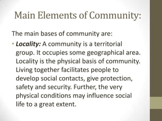 Main Elements of Community:
The main bases of community are:
• Locality: A community is a territorial
group. It occupies some geographical area.
Locality is the physical basis of community.
Living together facilitates people to
develop social contacts, give protection,
safety and security. Further, the very
physical conditions may influence social
life to a great extent.
 