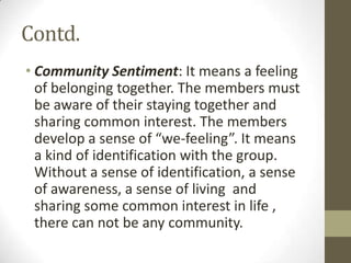 Contd.
• Community Sentiment: It means a feeling
of belonging together. The members must
be aware of their staying together and
sharing common interest. The members
develop a sense of “we-feeling”. It means
a kind of identification with the group.
Without a sense of identification, a sense
of awareness, a sense of living and
sharing some common interest in life ,
there can not be any community.
 