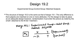 Design 19.2
• The structure of design 19.2 is the same as that of design 19.1. The only difference is
that subjects are matched on one or more attributes. For the design to take its place
as an adequate design however, randomisation must enter the picture as noted by the
small r attached to the M (for ‘matched’)
Experimental Group-Control Group: Matched Subjects
 