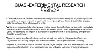 QUASI-EXPERIMENTAL RESEARCH
DESIGNS
• “Quasi-experimental methods are research designs that aim to identify the impact of a particular
intervention, program or event (a treatment) by comparing treated units (households, groups,
salaries, schools, firms etc) to control units.
• While quasi experimental methods use a control group, they differ from experimental methods in
that they do not use randomisation to select the control group. Quasi-experimental methods are
useful for estimating the impact of a program or event for which it is not ethically or logistically
feasible to randomise.
• Common examples of what is the experimental methods include difference in differences,
regression discontinuity design, instrumental variables, and propensity score matching.
• In general, quasi-experimental methods require larger sample sizes and more assumptions than
experimental methods in order to provide valid and unbiased estimates of program impacts.
Introduction
 