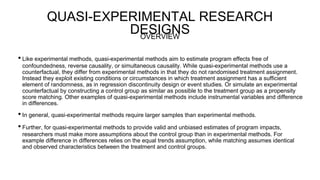 QUASI-EXPERIMENTAL RESEARCH
DESIGNS
• Like experimental methods, quasi-experimental methods aim to estimate program effects free of
confoundedness, reverse causality, or simultaneous causality. While quasi-experimental methods use a
counterfactual, they differ from experimental methods in that they do not randomised treatment assignment.
Instead they exploit existing conditions or circumstances in which treatment assignment has a sufficient
element of randomness, as in regression discontinuity design or event studies. Or simulate an experimental
counterfactual by constructing a control group as similar as possible to the treatment group as a propensity
score matching. Other examples of quasi-experimental methods include instrumental variables and difference
in differences.
• In general, quasi-experimental methods require larger samples than experimental methods.
• Further, for quasi-experimental methods to provide valid and unbiased estimates of program impacts,
researchers must make more assumptions about the control group than in experimental methods. For
example difference in differences relies on the equal trends assumption, while matching assumes identical
and observed characteristics between the treatment and control groups.
OVERVIEW
 
