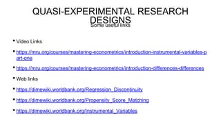 QUASI-EXPERIMENTAL RESEARCH
DESIGNS
• Video Links
• https://mru.org/courses/mastering-econometrics/introduction-instrumental-variables-p
art-one
• https://mru.org/courses/mastering-econometrics/introduction-differences-differences
• Web links
• https://dimewiki.worldbank.org/Regression_Discontinuity
• https://dimewiki.worldbank.org/Propensity_Score_Matching
• https://dimewiki.worldbank.org/Instrumental_Variables
Some useful links
 
