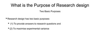 What is the Purpose of Research design
• Research design has two basic purposes:
• (1) To provide answers to research questions and
• (2) To maximise experimental variance
Two Basic Purposes
 