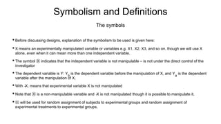 Symbolism and Definitions
• Before discussing designs, explanation of the symbolism to be used is given here:
• X means an experimentally manipulated variable or variables e.g. X1, X2, X3, and so on, though we will use X
alone, even when it can mean more than one independent variable.
• The symbol Ⓧ indicates that the independent variable is not manipulable – is not under the direct control of the
investigator
• The dependent variable is Y: Yb
is the dependent variable before the manipulation of X, and Ya
is the dependent
variable after the manipulation of X.
• With ̴X, means that experimental variable X is not manipulated
• Note that Ⓧ is a non-manipulable variable and ̴X is not manipulated though it is possible to manipulate it.
• 🅁 will be used for random assignment of subjects to experimental groups and random assignment of
experimental treatments to experimental groups.
The symbols
 