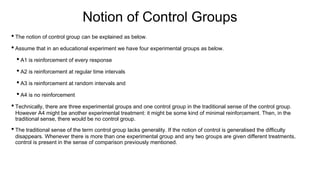 Notion of Control Groups
• The notion of control group can be explained as below.
• Assume that in an educational experiment we have four experimental groups as below.
• A1 is reinforcement of every response
• A2 is reinforcement at regular time intervals
• A3 is reinforcement at random intervals and
• A4 is no reinforcement
• Technically, there are three experimental groups and one control group in the traditional sense of the control group.
However A4 might be another experimental treatment: it might be some kind of minimal reinforcement. Then, in the
traditional sense, there would be no control group.
• The traditional sense of the term control group lacks generality. If the notion of control is generalised the difficulty
disappears. Whenever there is more than one experimental group and any two groups are given different treatments,
control is present in the sense of comparison previously mentioned.
 