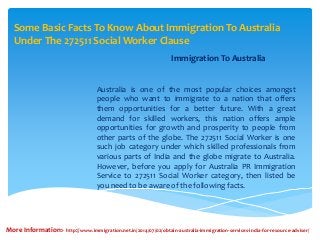 Some Basic Facts To Know About Immigration To Australia
Under The 272511 Social Worker Clause
Immigration To Australia
Australia is one of the most popular choices amongst
people who want to immigrate to a nation that offers
them opportunities for a better future. With a great
demand for skilled workers, this nation offers ample
opportunities for growth and prosperity to people from
other parts of the globe. The 272511 Social Worker is one
such job category under which skilled professionals from
various parts of India and the globe migrate to Australia.
However, before you apply for Australia PR Immigration
Service to 272511 Social Worker category, then listed be
you need to be aware of the following facts.
More Information:- http://www.immigration.net.in/2014/07/02/obtain-australia-immigration-services-india-for-resource-adviser/
 