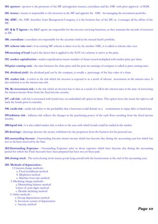 184. sponsor : sponsor is the promoter of the MF and appoints trustees, custodians and the AMC with prior approval of SEBI .
185. trustee : trustee is responsible to the investors in the MF and appoint the AMC for managing the investment portfolio.
186. AMC : the AMC describes Asset Management Company, it is the business face of the MF, as it manages all the affairs of the
MF.
187. R & T Agents : the R&T agents are responsible for the investor servicing functions, as they maintain the records of investors
in MF.
188. custodians : custodians are responsible for the securities held in the mutual fund’s portfolio.
189. scheme take over : if an existing MF scheme is taken over by the another AMC, it is called as scheme take over.
190.meaning of load: load is the factor that is applied to the NAV of a scheme to arrive at the price.
192. market capitalization : market capitalization means number of shares issued multiplied with market price per share.
193.price earning ratio : the ratio between the share price and the post tax earnings of company is called as price earning ratio.
194. dividend yield : the dividend paid out by the company, is usually a percentage of the face value of a share.
195. market risk : it refers to the risk which the investor is exposed to as a result of adverse movements in the interest rates. It
also referred to as the interest rate risk.
196. Re-investment risk : it the risk which an investor has to face as a result of a fall in the interest rates at the time of reinvesting
the interest income flows from the fixed income security.
197. call risk : call risk is associated with bonds have an embedded call option in them. This option hives the issuer the right to call
back the bonds prior to maturity.
198. credit risk : credit risk refers to the probability that a borrower could default on a commitment to repay debt or band loans
199.inflation risk : inflation risk reflects the changes in the purchasing power of the cash flows resulting from the fixed income
security.
200.liquid risk : it is also called market risk, it refers to the ease with which bonds could be traded in the market.
201.drawings : drawings denotes the money withdrawn by the proprietor from the business for his personal use.
202.outstanding Income : Outstanding Income means income which has become due during the accounting year but which has
not so far been received by the firm.
203.Outstanding Expenses : Outstanding Expenses refer to those expenses which have become due during the accounting
period for which the Final Accounts have been prepared but have not yet been paid.
204.closing stock : The term closing stock means goods lying unsold with the businessman at the end of the accounting year.
205. Methods of depreciation :
1.Unirorm charge methods :
a. Fixed installment method
b .Depletion method
c. Machine hour rate method.
2. Declining charge methods :
a. Diminishing balance method
b.Sum of years digits method
c. Double declining method
3. Other methods :
a. Group depreciation method
b. Inventory system of depreciation
c. Annuity method
Page 10
 