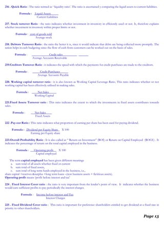 216 . Quick Ratio : The ratio termed as ‘ liquidity ratio’. The ratio is ascertained y comparing the liquid assets to current liabilities.
Formula : Liquid Assets
Current Liabilities
217. Stock turnover Ratio : the ratio indicates whether investment in inventory in efficiently used or not. It, therefore explains
whether investment in inventory within proper limits or not.
Formula : cost of goods sold
Average stock
218. Debtors Turnover Ratio : the ratio the better it is, since it would indicate that debts are being collected more promptly. The
ration helps in cash budgeting since the flow of cash from customers can be worked out on the basis of sales.
Formula : Credit sales
Average Accounts Receivable
219.Creditors Turnover Ratio : it indicates the speed with which the payments for credit purchases are made to the creditors.
Formula : Credit Purchases
Average Accounts Payable
220. Working capital turnover ratio : it is also known as Working Capital Leverage Ratio. This ratio indicates whether or not
working capital has been effectively utilized in making sales.
Formula : Net Sales
Working Capital
221.Fixed Assets Turnover ratio : This ratio indicates the extent to which the investments in fixed assets contributes towards
sales.
Formula : Net Sales
Fixed Assets
222 .Pay-out Ratio : This ratio indicates what proportion of earning per share has been used for paying dividend.
Formula : Dividend per Equity Share X 100
Earning per Equity share
223.Overall Profitability Ratio : It is also called as “ Return on Investment” (ROI) or Return on Capital Employed (ROCE) . It
indicates the percentage of return on the total capital employed in the business.
Formula : Operating profit X 100
Capital employed
The term capital employed has been given different meanings
a. sum total of all assets whether fixed or current
b. sum total of fixed assets,
c. sum total of long-term funds employed in the business, i.e.,
share capital +reserves &surplus +long term loans –(non business assets + fictitious assets).
Operating profit means ‘profit before interest and tax’
224 . Fixed Interest Cover ratio : the ratio is very important from the lender’s point of view. It indicates whether the business
would earn sufficient profits to pay periodically the interest charges.
Formula : Income before interest and Tax
Interest Charges
225 . Fixed Dividend Cover ratio : This ratio is important for preference shareholders entitled to get dividend at a fixed rate in
priority to other shareholders.
Page 13
 
