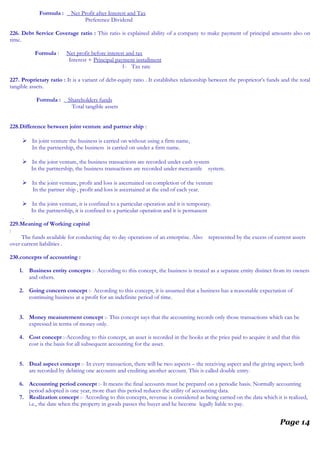 Formula : Net Profit after Interest and Tax
Preference Dividend
226. Debt Service Coverage ratio : This ratio is explained ability of a company to make payment of principal amounts also on
time.
Formula : Net profit before interest and tax
Interest + Principal payment installment
1- Tax rate
227. Proprietary ratio : It is a variant of debt-equity ratio . It establishes relationship between the proprietor’s funds and the total
tangible assets.
Formula : Shareholders funds
Total tangible assets
228.Difference between joint venture and partner ship :
 In joint venture the business is carried on without using a firm name,
In the partnership, the business is carried on under a firm name.
 In the joint venture, the business transactions are recorded under cash system
In the partnership, the business transactions are recorded under mercantile system.
 In the joint venture, profit and loss is ascertained on completion of the venture
In the partner ship , profit and loss is ascertained at the end of each year.
 In the joint venture, it is confined to a particular operation and it is temporary.
In the partnership, it is confined to a particular operation and it is permanent
.
229.Meaning of Working capital
:
The funds available for conducting day to day operations of an enterprise. Also represented by the excess of current assets
over current liabilities .
230.concepts of accounting :
1. Business entity concepts :- According to this concept, the business is treated as a separate entity distinct from its owners
and others.
2. Going concern concept :- According to this concept, it is assumed that a business has a reasonable expectation of
continuing business at a profit for an indefinite period of time.
3. Money measurement concept :- This concept says that the accounting records only those transactions which can be
expressed in terms of money only.
4. Cost concept :-According to this concept, an asset is recorded in the books at the price paid to acquire it and that this
cost is the basis for all subsequent accounting for the asset.
5. Dual aspect concept :- In every transaction, there will be two aspects – the receiving aspect and the giving aspect; both
are recorded by debiting one accounts and crediting another account. This is called double entry.
6. Accounting period concept :- It means the final accounts must be prepared on a periodic basis. Normally accounting
period adopted is one year, more than this period reduces the utility of accounting data.
7. Realization concept :- According to this concepts, revenue is considered as being earned on the data which it is realized,
i.e., the date when the property in goods passes the buyer and he become legally liable to pay.
Page 14
 
