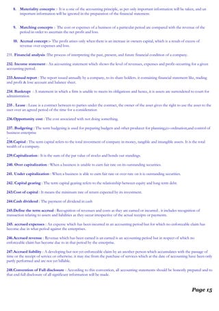 8. Materiality concepts :- It is a one of the accounting principle, as per only important information will be taken, and un
important information will be ignored in the preparation of the financial statement.
9. Matching concepts :- The cost or expenses of a business of a particular period are compared with the revenue of the
period in order to ascertain the net profit and loss.
10. Accrual concept :- The profit arises only when there is an increase in owners capital, which is a result of excess of
revenue over expenses and loss.
231. Financial analysis :The process of interpreting the past, present, and future financial condition of a company.
232. Income statement : An accounting statement which shows the level of revenues, expenses and profit occurring for a given
accounting period.
233.Annual report : The report issued annually by a company, to its share holders. it containing financial statement like, trading
and profit & lose account and balance sheet.
234. Bankrupt : A statement in which a firm is unable to meets its obligations and hence, it is assets are surrendered to court for
administration
235 . Lease : Lease is a contract between to parties under the contract, the owner of the asset gives the right to use the asset to the
user over an agreed period of the time for a consideration
236.Opportunity cost : The cost associated with not doing something.
237. Budgeting : The term budgeting is used for preparing budgets and other producer for planning,co-ordination,and control of
business enterprise
.
238.Capital : The term capital refers to the total investment of company in money, tangible and intangible assets. It is the total
wealth of a company.
239.Capitalization : It is the sum of the par value of stocks and bonds out standings.
240. Over capitalization : When a business is unable to earn fair rate on its outstanding securities.
241. Under capitalization : When a business is able to earn fair rate or over rate on it is outstanding securities.
242. Capital gearing : The term capital gearing refers to the relationship between equity and long term debt.
243.Cost of capital : It means the minimum rate of return expected by its investment.
244.Cash dividend : The payment of dividend in cash
245.Define the term accrual : Recognition of revenues and costs as they are earned or incurred . it includes recognition of
transaction relating to assets and liabilities as they occur irrespective of the actual receipts or payments.
245. accrued expenses : An expense which has been incurred in an accounting period but for which no enforceable claim has
become due in what period against the enterprises.
246.Accrued revenue : Revenue which has been earned is an earned is an accounting period but in respect of which no
enforceable claim has become due to in that period by the enterprise.
247.Accrued liability : A developing but not yet enforceable claim by an another person which accumulates with the passage of
time or the receipt of service or otherwise. it may rise from the purchase of services which at the date of accounting have been only
partly performed and are not yet billable.
248.Convention of Full disclosure : According to this convention, all accounting statements should be honestly prepared and to
that end full disclosure of all significant information will be made.
Page 15
 