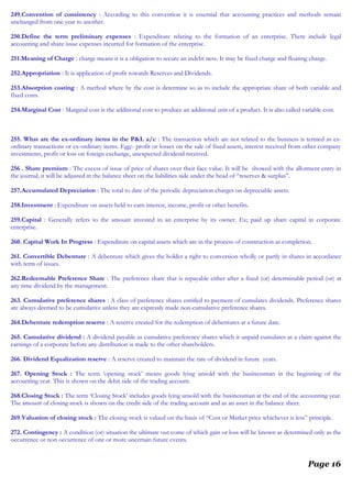 249.Convention of consistency : According to this convention it is essential that accounting practices and methods remain
unchanged from one year to another.
250.Define the term preliminary expenses : Expenditure relating to the formation of an enterprise. There include legal
accounting and share issue expenses incurred for formation of the enterprise.
251.Meaning of Charge : charge means it is a obligation to secure an indebt ness. It may be fixed charge and floating charge.
252.Appropriation : It is application of profit towards Reserves and Dividends.
253.Absorption costing : A method where by the cost is determine so as to include the appropriate share of both variable and
fixed costs.
254.Marginal Cost : Marginal cost is the additional cost to produce an additional unit of a product. It is also called variable cost.
255. What are the ex-ordinary items in the P&L a/c : The transaction which are not related to the business is termed as ex-
ordinary transactions or ex-ordinary items. Egg:- profit or losses on the sale of fixed assets, interest received from other company
investments, profit or loss on foreign exchange, unexpected dividend received.
256 . Share premium : The excess of issue of price of shares over their face value. It will be showed with the allotment entry in
the journal, it will be adjusted in the balance sheet on the liabilities side under the head of “reserves & surplus”.
257.Accumulated Depreciation : The total to date of the periodic depreciation charges on depreciable assets.
258.Investment : Expenditure on assets held to earn interest, income, profit or other benefits.
259.Capital : Generally refers to the amount invested in an enterprise by its owner. Ex; paid up share capital in corporate
enterprise.
260. Capital Work In Progress : Expenditure on capital assets which are in the process of construction as completion.
261. Convertible Debenture : A debenture which gives the holder a right to conversion wholly or partly in shares in accordance
with term of issues.
262.Redeemable Preference Share : The preference share that is repayable either after a fixed (or) determinable period (or) at
any time dividend by the management.
263. Cumulative preference shares : A class of preference shares entitled to payment of cumulates dividends. Preference shares
are always deemed to be cumulative unless they are expressly made non-cumulative preference shares.
264.Debenture redemption reserve : A reserve created for the redemption of debentures at a future date.
265. Cumulative dividend : A dividend payable as cumulative preference shares which it unpaid cumulates as a claim against the
earnings of a corporate before any distribution is made to the other shareholders.
266. Dividend Equalization reserve : A reserve created to maintain the rate of dividend in future years.
267. Opening Stock : The term ‘opening stock’ means goods lying unsold with the businessman in the beginning of the
accounting year. This is shown on the debit side of the trading account.
268.Closing Stock : The term ‘Closing Stock’ includes goods lying unsold with the businessman at the end of the accounting year.
The amount of closing stock is shown on the credit side of the trading account and as an asset in the balance sheet.
269.Valuation of closing stock : The closing stock is valued on the basis of “Cost or Market price whichever is less” principle.
272. Contingency : A condition (or) situation the ultimate out come of which gain or loss will be known as determined only as the
occurrence or non occurrence of one or more uncertain future events.
Page 16
 