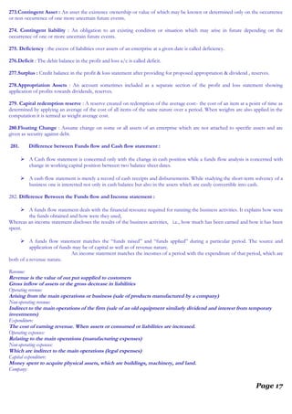 273.Contingent Asset : An asset the existence ownership or value of which may be known or determined only on the occurrence
or non occurrence of one more uncertain future events.
274. Contingent liability : An obligation to an existing condition or situation which may arise in future depending on the
occurrence of one or more uncertain future events.
275. Deficiency : the excess of liabilities over assets of an enterprise at a given date is called deficiency.
276.Deficit : The debit balance in the profit and loss a/c is called deficit.
277.Surplus : Credit balance in the profit & loss statement after providing for proposed appropriation & dividend , reserves.
278.Appropriation Assets : An account sometimes included as a separate section of the profit and loss statement showing
application of profits towards dividends, reserves.
279. Capital redemption reserve : A reserve created on redemption of the average cost:- the cost of an item at a point of time as
determined by applying an average of the cost of all items of the same nature over a period. When weights are also applied in the
computation it is termed as weight average cost.
280.Floating Change : Assume change on some or all assets of an enterprise which are not attached to specific assets and are
given as security against debt.
281. Difference between Funds flow and Cash flow statement :
 A Cash flow statement is concerned only with the change in cash position while a funds flow analysis is concerned with
change in working capital position between two balance sheet dates.
 A cash flow statement is merely a record of cash receipts and disbursements. While studying the short-term solvency of a
business one is interested not only in cash balance but also in the assets which are easily convertible into cash.
282. Difference Between the Funds flow and Income statement :
 A funds flow statement deals with the financial resource required for running the business activities. It explains how were
the funds obtained and how were they used,
Whereas an income statement discloses the results of the business activities, i.e., how much has been earned and how it has been
spent.
 A funds flow statement matches the “funds raised” and “funds applied” during a particular period. The source and
application of funds may be of capital as well as of revenue nature.
An income statement matches the incomes of a period with the expenditure of that period, which are
both of a revenue nature.
Revenue:
Revenue is the value of out put supplied to customers
Gross inflow of assets or the gross decrease in liabilities
Operating revenue:
Arising from the main operations or business (sale of products manufactured by a company)
Non-operating revenue:
Indirect to the main operations of the firm (sale of an old equipment similarly dividend and interest from temporary
investments)
Expenditure:
The cost of earning revenue. When assets or consumed or liabilities are increased.
Operating expenses:
Relating to the main operations (manufacturing expenses)
Non-operating expenses:
Which are indirect to the main operations (legal expenses)
Capital expenditure:
Money spent to acquire physical assets, which are buildings, machinery, and land.
Company:
Page 17
 