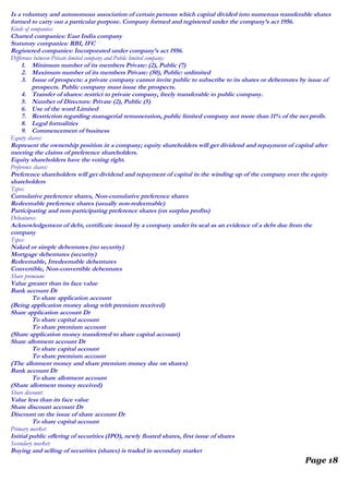 Is a voluntary and autonomous association of certain persons which capital divided into numerous transferable shares
formed to carry out a particular purpose. Company formed and registered under the company’s act 1956.
Kinds of companies:
Charted companies: East India company
Statutory companies: RBI, IFC
Registered companies: Incorporated under company’s act 1956.
Difference between Private limited company and Public limited company:
1. Minimum number of its members Private: (2), Public (7)
2. Maximum number of its members Private: (50), Public: unlimited
3. Issue of prospects: a private company cannot invite public to subscribe to its shares or debentures by issue of
prospects. Public company must issue the prospects.
4. Transfer of shares: restrict to private company, freely transferable to public company.
5. Number of Directors: Private (2), Public (5)
6. Use of the word Limited
7. Restriction regarding managerial remuneration, public limited company not more than 11% of the net profit.
8. Legal formalities
9. Commencement of business
Equity shares:
Represent the ownership position in a company; equity shareholders will get dividend and repayment of capital after
meeting the claims of preference shareholders.
Equity shareholders have the voting right.
Preference shares:
Preference shareholders will get dividend and repayment of capital in the winding up of the company over the equity
shareholders
Types:
Cumulative preference shares, Non-cumulative preference shares
Redeemable preference shares (usually non-redeemable)
Participating and non-participating preference shares (on surplus profits)
Debentures:
Acknowledgement of debt, certificate issued by a company under its seal as an evidence of a debt due from the
company
Types:
Naked or simple debentures (no security)
Mortgage debentures (security)
Redeemable, Irredeemable debentures
Convertible, Non-convertible debentures
Share premium:
Value greater than its face value
Bank account Dr
To share application account
(Being application money along with premium received)
Share application account Dr
To share capital account
To share premium account
(Share application money transferred to share capital account)
Share allotment account Dr
To share capital account
To share premium account
(The allotment money and share premium money due on shares)
Bank account Dr
To share allotment account
(Share allotment money received)
Share discount:
Value less than its face value
Share discount account Dr
Discount on the issue of share account Dr
To share capital account
Primary market:
Initial public offering of securities (IPO), newly floated shares, first issue of shares
Secondary market:
Buying and selling of securities (shares) is traded in secondary market
Page 18
 