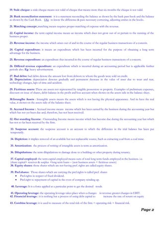 19. Stale cheque: a stale cheque means not valid of cheque that means more than six months the cheque is not valid.
20. Bank reconciliation statement: it is a statement reconciling the balance as shown by the bank pass book and the balance
as shown by the Cash Book. Obj: to know the difference & pass necessary correcting, adjusting entries in the books.
21. Matching concept: matching means requires proper matching of expense with the revenue.
22. Capital income: the term capital income means an income which does not grow out of or pertain to the running of the
business proper.
23. Revenue income: the income which arises out of and in the course of the regular business transactions of a concern.
24. Capital expenditure: it means an expenditure which has been incurred for the purpose of obtaining a long term
advantage for the business.
25. Revenue expenditure: an expenditure that incurred in the course of regular business transactions of a concern.
26. Differed revenue expenditure: an expenditure which is incurred during an accounting period but is applicable further
periods also. Eg: heavy advertisement.
27. Bad debts: bad debts denote the amount lost from debtors to whom the goods were sold on credit.
28. Depreciation: depreciation denotes gradually and permanent decrease in the value of asset due to wear and tear,
technology changes, laps of time and accident.
29. Fictitious assets: These are assets not represented by tangible possession or property. Examples of preliminary expenses,
discount on issue of shares, debit balance in the profit and loss account when shown on the assets side in the balance sheet.
30.Intanglbe Assets : Intangible assets means the assets which is not having the physical appearance. And its have the real
value, it shown on the assets side of the balance sheet.
31. Accrued Income : Accrued income means income which has been earned by the business during the accounting year but
which has not yet been due and, therefore, has not been received.
32. Out standing Income : Outstanding Income means income which has become due during the accounting year but which
has not so far been received by the firm.
33. Suspense account: the suspense account is an account to which the difference in the trial balance has been put
temporarily.
34. Depletion: it implies removal of an available but not replaceable source, Such as extracting coal from a coal mine.
35. Amortization: the process of writing of intangible assets is term as amortization.
36. Dilapidations: the term dilapidations to damage done to a building or other property during tenancy.
37. Capital employed: the term capital employed means sum of total long term funds employed in the business. i.e.
(share capital+ reserves & surplus +long term loans – (non business assets + fictitious assets)
38. Equity shares: those shares which are not having pref. rights are called equity shares.
39. Pref.shares: Those shares which are carrying the pref.rights is called pref. shares
• Pref.rights in respect of fixed dividend.
• Pref.right to repayment of capital in the even of company winding up.
40. Leverage: It is a force applied at a particular point to get the desired result.
41. Operating leverage: the operating leverage takes place when a changes in revenue greater changes in EBIT.
42. Financial leverage : it is nothing but a process of using debt capital to increase the rate of return on equity
43. Combine leverage: it is used to measure of the total risk of the firm = operating risk + financial risk.
Page 2
 