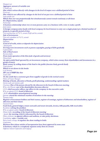 Marginal cost:
Aggregate amount of variable cost
Variable cost:
One which various directly with changes in the level of output over a defined period of time
Fixed cost:
One which is not affected by changes in the level of out put over a defined period of time
Semi-variable cost:
Which does not vary proportionally but simultaneously cannot remain stationary at all times
Ex: Depreciation, repairs
Partnership:
A business relationship where two or more persons carry on a business with a view to make a profit.
Joint-venture:
A foreign company joins hands with local company for local interest to carry out a single project pr a limited number of
projects, in specific period of time.
Non-recurring items in P & L account (Profit and loss account):
Sale of investments
Non-cash expenditure in P & L account:
Depreciation
Depletion:
Used of oil wells, mines or deposits for depreciation
Amortization:
For long term investments such as patens copyrights, paying of debt gradually
Capital profits:
Sale of fixed assets
Revenue profits:
From main operation of the firm (sale of goods and services)
Mutual fund:
An open-ended fund operated by an investment company, which arises money from shareholders and investments in a
group of assets
Raise money by selling shares of the fund to the public (income fund, growth fund)
Trade discount:
Which is not shown in the books
Cash discount:
50% out of MRP like that
Trade credit:
To the credit that a customer gets from supplier of goods in the normal course
Duties of Finance Manager:
Raising of funds, allocation of funds, profit planning, understanding capital markets
Interim audit and statutory audit:
Chairman: One of the person elected by the directors in the board of directors meeting.
Who is the Director: one of the shareholders becomes director
CEO: chief executive officer, top officer in the company in the executive cadre
Who can appoint CEO: board of directors
AGM: shareholders annual general meeting
Quorum: attend the minimum number of members in the meeting
Statutory books:
Register of investment holders and their names, register of earnings, register of debenture and shareholders, register of
directors and their shares
Financial books:
Cash book, general ledger, return outwards and return inwards, invoice, bills payable, bills receivables
Resolution: solving the problem
Who can appoint auditor: board of directors
Minute books: recording of the board of directors meeting
Agenda: the meeting, which is discussed by the board of directors
Duties of director: to appoint officers and auditors, to take policy decisions.
Contribution: sales – variable cost
Role of stock exchange: to regulate the share trading in India
Corporation:
Business firm whose articles of incorporation have been approved in some state
A business, which is a completely separate entity from its owners
Difference between Corporation and Company:
Page 20
 