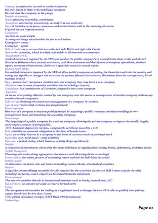Company: an institution created to conduct business
He only invest in large well established company
He can start the company in his garage
Principles of accounting:
Policies: prudent, materiality, consistency
Assumptions: continuing, consistency, accrual (revenue and cost)
Proxy: it includes every proxy consensus and authorization with in the meaning of section
14 (a) of the act (representative)
Consignment:
Auction are quite simple
A consignor brings merchandise for you to sell online
Consignor – owner
Consignee – agent
Debt & Credit: every account has two sides left side Debit and right side Credit
Open market: a market, which is widely accessible to all investors or consumers
Annual report: (10 K)
Audited document required by the SEC and send to the public company’s or mutual funds share at the end of each
fiscal year (balance sheet, income statement, cash flow statement and description of company operations, auditors
report, summary of operations, chairman’s speech) contain in annual report.
Quarterly report: (10 Q)
Un audited document required by the SEC of all us public companies reporting the financial results for the quarter and
noting any significant changes and events in the quarter (financial statements, discussion from the management, list of
material events)
Merger: two or more companies combine into one company they may form a new company
Absorption: two or more companies combine into an existing company
Consolidation: is a combination of 2 or more companies into a new company
Acquisition:
As an act of acquiring effective control by one company over the assets or management of another company without any
combination of companies.
Take over: as obtaining of control over management of a company by another
Types of merger: horizontal, vertical, and conglomerate
Reverse acquisition:
One way of a company to become publicly traded by acquiring a public company and then installing its own
management team and renaming the acquiring company.
Reverse merger:
The acquiring of a public company by a private company allowing the private company to bypass the usually lengthy
and complex process of going public.
ADR: American depository receipts, a negotiable certificate issued by a U.S
Debt: a liability or economic obligation in the form of bonds, loans
Equity: ownership interest in a company in the form of common stock or preferred stock
Shareholders equity: total assets – total liabilities
Depression: a period during which business activity drops significantly
Portfolio:
A collection of investments allowed by the same individual or organization (equity, bonds, debentures, preferred stock)
Portfolio Management:
Choosing and maintaining appropriate investments and allocating funds accordingly
Security analysis: the entire process of estimating return and risk for individual securities
Portfolio analysis:
To determine the future risk and return in holding various blends of individual securities
Prospects:
A legal document offering securities for sale required by the securities section act 1933 it must explain the offer
including the terms, issuer, objectives, historical financial statements
Private placement:
The sale of securities directly to institutional investors such as banks, mutual funs, LIC
Bad debt reserve: an amount set aside as reserve for bad debts
Listing:
The acceptance of securities for trading in a registered stock exchange (at least 49 % offer to public) total paid up
capital should not be less than 3 crore
GDR: global depositary receipts (CITI Bank 1990 introduced)
Underwritings:
Page 21
 