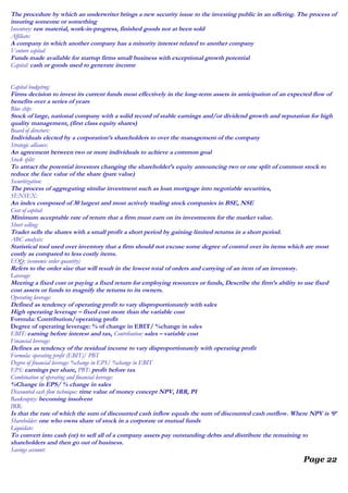 The procedure by which an underwriter brings a new security issue to the investing public in an offering. The process of
insuring someone or something
Inventory: raw material, work-in-progress, finished goods not at been sold
Affiliate:
A company in which another company has a minority interest related to another company
Venture capital:
Funds made available for startup firms small business with exceptional growth potential
Capital: cash or goods used to generate income
Capital budgeting:
Firms decision to invest its current funds most effectively in the long-term assets in anticipation of an expected flow of
benefits over a series of years
Blue chip:
Stock of large, national company with a solid record of stable earnings and/or dividend growth and reputation for high
quality management, (first class equity shares)
Board of directors:
Individuals elected by a corporation’s shareholders to over the management of the company
Strategic alliance:
An agreement between two or more individuals to achieve a common goal
Stock split:
To attract the potential investors changing the shareholder’s equity announcing two or one split of common stock to
reduce the face value of the share (pare value)
Securitization:
The process of aggregating similar investment such as loan mortgage into negotiable securities,
SENSEX:
An index composed of 30 largest and most actively trading stock companies in BSE, NSE
Cost of capital:
Minimum acceptable rate of return that a firm must earn on its investments for the market value.
Short selling:
Trader sells the shares with a small profit a short period by gaining limited returns in a short period.
ABC analysis:
Statistical tool used over inventory that a firm should not excuse some degree of control over its items which are most
costly as compared to less costly items.
EOQ: (economic order quantity)
Refers to the order size that will result in the lowest total of orders and carrying of an item of an inventory.
Leverage:
Meeting a fixed cost or paying a fixed return for employing resources or funds, Describe the firm’s ability to use fixed
cost assets or funds to magnify the returns to its owners.
Operating leverage:
Defined as tendency of operating profit to vary disproportionately with sales
High operating leverage – fixed cost more than the variable cost
Formula: Contribution/operating profit
Degree of operating leverage: % of change in EBIT/ %change in sales
EBIT: earning before interest and tax, Contribution: sales – variable cost
Financial leverage:
Defines as tendency of the residual income to vary disproportionately with operating profit
Formula: operating profit (EBIT)/ PBT
Degree of financial leverage: %change in EPS/ %change in EBIT
EPS: earnings per share, PBT: profit before tax
Combination of operating and financial leverage:
%Change in EPS/ % change in sales
Discounted cash flow technique: time value of money concept NPV, IRR, PI
Bankruptcy: becoming insolvent
IRR:
Is that the rate of which the sum of discounted cash inflow equals the sum of discounted cash outflow. Where NPV is ‘0’
Shareholder: one who owns share of stock in a corporate or mutual funds
Liquidate:
To convert into cash (or) to sell all of a company assets pay outstanding debts and distribute the remaining to
shareholders and then go out of business.
Savings account:
Page 22
 