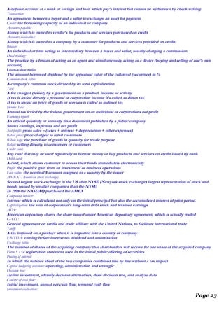 A deposit account at a bank or savings and loan which pay’s interest but cannot be withdrawn by check writing
Transaction:
An agreement between a buyer and a seller to exchange an asset for payment
Credit: the borrowing capacity of an individual or company
Accounts payable:
Money which is owned to vendor’s for products and services purchased on credit
Accounts receivables:
Money which is owned to a company by a customer for products and services provided on credit.
Broker:
An individual or firm acting as intermediary between a buyer and seller, usually charging a commission.
Dual trading:
The practice by a broker of acting as an agent and simultaneously acting as a dealer (buying and selling of one’s own
account)
Loan-value ratio:
The amount borrowed dividend by the appraised value of the collateral (securities) in %
Common-stock ratio:
A company’s common stock divided by its total capitalization
Tax:
A fee charged (levied) by a government on a product, income or activity
If tax is levied directly a personal or corporation income it’s called as direct tax.
If tax is levied on price of goods or services is called as indirect tax
Income Tax:
Annual tax levied by the federal government on an individual or corporations net profit
Earnings report:
An official quarterly or annually final document published by a public company
Shows earnings, expenses and net profit
Net profit: gross sales – (taxes + interest + depreciation + other expenses)
Retail price: price charged to retail customers
Whole sage: the purchase of goods in quantity for resale purpose
Retail: selling directly to consumers or customers
Credit card:
Any card that may be used repeatedly to borrow money or buy products and services on credit issued by bank
Debit card:
A card, which allows customer to access their funds immediately electronically
Profit: the positive gain from an investment or business operations
Face value: the nominal $ amount assigned to a security by the issuer
AMEX: (American stock exchange)
Second largest stock exchange in the US after NYSE (Newyork stock exchange) largest representation of stock and
bonds issued by smaller companies than the NYSE
In 1998 the NASDAQ purchased the AMEX
Compound interest:
Interest which is calculated not only on the initial principal but also the accumulated interest of prior period.
Capitalization: the sum of corporation’s long-term debt stock and retained earnings
ADS:
American depositary shares the share issued under American depositary agreement, which is actually traded
GATT:
General agreement on tariffs and trade affiliate with the United Nations, to facilitate international trade
Tariff:
A tax imposed on a product when it is imported into a country or company
EBITDA: earning before interest tax dividend and amortization
Exchange ratio:
The number of shares of the acquiring company that shareholders will receive for one share of the acquired company
Form S 1: a registration statement used in the initial public offering of securities
Pooling of interest:
In which the balance sheet of the two companies combined line by line without a tax impact
Capital budgeting decisions: operating, administration and strategic
Decision tree:
Define investment, identify decision alternatives, draw decision tree, and analyze data
Concept of cash flow:
Initial investment, annual net cash flow, terminal cash flow
Investment evaluation:
Page 23
 
