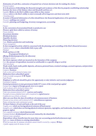 Estimation of cash flow, estimation of required rate of return decision rule for making the choice.
Financial analysis:
It is the process of identifying the financial strength and weakness of the firm by properly establishing relationship
between the items of the balance sheet and the profit and loss a/c
Liquidity: Refers to the firm’s ability to pay debts as they mature
Solvency: refers to the firm’s ability to meet eventually all its long-term and short-term debt
Accounting system:
A source of financial information of a firm should know the financial implications of its operations
Treasurer: auditing cost control
Controller: planning and budgeting, inventory management, accounting
Finance:
Is the conversion of accumulated funds to productive use
Finance aptly been called as science of money
Finance functions:
Investment decision
Dividend decision
Liquidity decision
Financing decision
Scope: finance, production and marketing
Finance management:
Is that managerial activity which is concerned with the planning and controlling of the firm’s financial resources
Forfeiture of shares: when a shareholder fails to pay calls
Dividend:
Profit and loss a/c Dr
To proposed dividend a/c
(Being dividend proposed by the directors)
Preliminary expenses:
Are those expenses which are incurred on the formation of the company
Cost: the amount of expenditure incurred on attributable to a specific thing or activity
Short-term finance:
Trade credit, bank credit, public deposits, advances, personal loans, retained earnings, accrued expenses, and provision
for tax, depreciation
Commerce: business
Calls in erriers will be disclosed in balance sheet:
Deduction from subscribed capital
Father of scientific management: F.W Tayler
Espit Decorps:
Employee at all levels should be given the opportunity to take initiative and exercise judgment
Government Company:
Central government or state government holds 51 % more of the total paid up capital
Entrepot trade: import of foreign goods view to re export
Calls in advances will be disclosed in balance sheet:
Deduction from subscribed capital
Under share premium disclosed in B/S: reserves and surplus
Net profit on reissue of forfeited shares will be transferred to: capital reserve
Condition for issue of shares at discount:
After one year from the date of certificate of commencement of business
Discount on issue of shares will be disclosed in B/S: miscellaneous expenses
Purpose of preparing receipts and payment account:
To know balance of cash and bank at the end of the year
Tangible assets: which are having physical existence (Fixed assets)
Intangible assets: which does not having physical existence (patents, copyrights, and trademarks, franchises, intellectual
property rights)
Not a negotiable instrument: deed of partnership
Unclaimed dividend: dividend paid out not yet claimed by the shareholder
Deferred revenue expenditure:
Expenditure whose benefits lasts for more than one accounting period (advertisement exp)
Right issue: issue of shares to existing shareholders
Which how many days the minimum subscription amount should be received by a company: 90 days
A public company needs the business to start:
Page 24
 