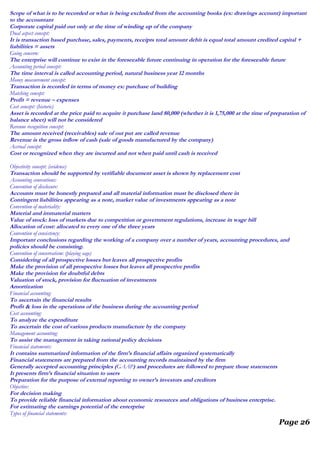 Scope of what is to be recorded or what is being excluded from the accounting books (ex: drawings account) important
to the accountant
Corporate capital paid out only at the time of winding up of the company
Dual aspect concept:
It is transaction based purchase, sales, payments, receipts total amount debit is equal total amount credited capital +
liabilities = assets
Going concern:
The enterprise will continue to exist in the foreseeable future continuing in operation for the foreseeable future
Accounting period concept:
The time interval is called accounting period, natural business year 12 months
Money measurement concept:
Transaction is recorded in terms of money ex: purchase of building
Matching concept:
Profit = revenue – expenses
Cost concept: (historic)
Asset is recorded at the price paid to acquire it purchase land 80,000 (whether it is 1,75,000 at the time of preparation of
balance sheet) will not be considered
Revenue recognition concept:
The amount received (receivables) sale of out put are called revenue
Revenue is the gross inflow of cash (sale of goods manufactured by the company)
Accrual concept:
Cost or recognized when they are incurred and not when paid until cash is received
Objectivity concept: (evidence)
Transaction should be supported by verifiable document asset is shown by replacement cost
Accounting conventions:
Convention of disclosure:
Accounts must be honestly prepared and all material information must be disclosed there in
Contingent liabilities appearing as a note, market value of investments appearing as a note
Convention of materiality:
Material and immaterial matters
Value of stock: loss of markets due to competition or government regulations, increase in wage bill
Allocation of cost: allocated to every one of the three years
Convention of consistency:
Important conclusions regarding the working of a company over a number of years, accounting procedures, and
policies should be consisting.
Convention of conservatism: (playing sage)
Considering of all prospective losses but leaves all prospective profits
Make the provision of all prospective losses but leaves all prospective profits
Make the provision for doubtful debts
Valuation of stock, provision for fluctuation of investments
Amortization
Financial accounting:
To ascertain the financial results
Profit & loss in the operations of the business during the accounting period
Cost accounting:
To analyze the expenditure
To ascertain the cost of various products manufacture by the company
Management accounting:
To assist the management in taking rational policy decisions
Financial statements:
It contains summarized information of the firm’s financial affairs organized systematically
Financial statements are prepared from the accounting records maintained by the firm
Generally accepted accounting principles (GAAP) and procedures are followed to prepare those statements
It presents firm’s financial situation to users
Preparation for the purpose of external reporting to owner’s investors and creditors
Objective:
For decision making
To provide reliable financial information about economic resources and obligations of business enterprise.
For estimating the earnings potential of the enterprise
Types of financial statements:
Page 26
 