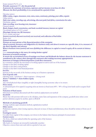 Income statement (P & L a/c):
Periodic statement FPO (for the period of)
It presents the summary of revenues, expenses and net income or net loss of a firm
Measure the firm’s profitability; it is a scoreboard for a period of time
Operating expenses:
Office salary, wages, insurance, rent, rates, taxes, stationary, printing, post office, repairs
Selling expenses:
Sales man salary, traveling exp, advertising, discount paid, bad debts, commission for sales
Distribution expenses:
Sales traveling, wear housing rent, insurance
Financial expenses:
Bank charges, bank commission, and bank overdraft interest, interest on capital
Non-debiting expenses in P & L account:
Drawings, income tax, life insurance
P & L account credit items:
Interest received, discount received, rent received, and collection of bad debts
Balance sheet:
Pointed statement
Portrays an exact picture of the financial position of the enterprise
About economic resources and obligations of a business entity and about it owners as a specific date, it is a measure of
the firm’s liquidity and solvency
What is business owns (assets) and owes (liability) the difference is capital or owner’s equity all its contain in balance
sheet
Uses: communicating to the users, for raising further capital
Statement of retained earnings:
It means the accumulated excess of earnings over losses and dividends the balance shown by the income statement is
transferred to the valance sheet through this statement after making necessary appropriations
Statement of changes in financial position: (cash flow statement)
It is essential to identify the movement of working capital or cash in and out of the business
Changes in the firm’s working capital
Changes in the firm’s cash position
Changes in the firm’s total financial position
Income:
Increase in the net worth of the business arising out of business operations
Cost of goods sold:
Opening stock + purchases + direct expenses – closing stock
Assets = liabilities + share holders equity
Assets:
Any owned physical object (tangible) or right (intangible) having economic value to its owners
Fixes assets:
A substantial part of its capital in acquiring what are known as fixed assets 80% - 90% of long-term funds used to acquire fixed
assets
Valuation of fixed assets:
Historical cost method, discounted cash flow method, replacement cost method
Goodwill:
Means that old customer will resort to the old place, name fame and reputation of the company, goodwill arises when a new
partner admitted, acquire by another, spent on R & D
Methods of calculating goodwill:
Average method, super annuation method, capitalization method
Other assets:
Preliminary expenses, share issuing expenses, discount on issue of shares and debentures, these should be written of from out of
profits
Contingent assets:
Un called share capital of the company, not shown in the balance sheet because principal of conservatism
Current assets:
Are those, which are realized within the operating cycle of the business
Investments:
Idle funds of a business are invested in marketable securities
Objective: convert them into cash with in a period of one year
Page 27
 