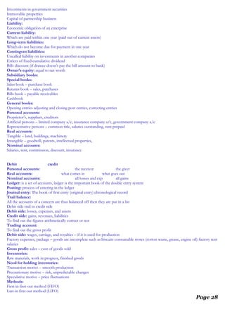 Investments in government securities
Immovable properties
Capital of partnership business
Liability:
Economic obligation of an enterprise
Current liability:
Which are paid within one year (paid out of current assets)
Long-term liabilities:
Which do not become due for payment in one year
Contingent liabilities:
Uncalled liability on investments in another companies
Erriers of fixed cumulative dividend
Bills discount (if drawee doesn’t pay the bill amount to bank)
Owner’s equity: equal to net worth
Subsidiary books:
Special books:
Sales book – purchase book
Returns book – sales, purchases
Bills book – payable receivables
Cashbook
General books:
Opening entries adjusting and closing post entries, correcting entries
Personal accounts:
Proprietor’s, suppliers, creditors
Artificial persons – limited company a/c, insurance company a/c, government company a/c
Representative persons – common title, salaries outstanding, rent prepaid
Real accounts:
Tangible – land, buildings, machinery
Intangible – goodwill, patents, intellectual properties,
Nominal accounts:
Salaries, rent, commission, discount, insurance
Debit credit
Personal accounts: the receiver the giver
Real accounts: what comes in what goes out
Nominal accounts: all losses and exp all gains
Ledger: is a set of accounts, ledger is the important book of the double entry system
Posting: process of entering in the ledger
Journal entry: The book of first entry (original entry) chronological record
Trail balance:
All the accounts of a concern are thus balanced off then they are put in a list
Debit side trail to credit side
Debit side: losses, expenses, and assets
Credit side: gains, revenues, liabilities
To find out the figures arithmetically correct or not
Trading account:
To find out the gross profit
Debit side: wages, carriage, and royalties – if it is used for production
Factory expenses, package – goods are incomplete such as biscuits consumable stores (cotton waste, grease, engine oil) factory rent
salaries
Gross profit: sales – cost of goods sold
Inventories:
Raw materials, work in progress, finished goods
Need for holding inventories:
Transaction motive – smooth production
Precautionary motive – risk, unpredictable changes
Speculative motive – price fluctuations
Methods:
First-in first-out method (FIFO)
Last-in first-out method (LIFO)
Page 28
 