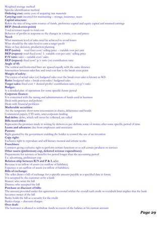 Weighted average method
Specific identification method
Ordering cost: entire cost of acquiring raw materials
Carrying cost: incurred for maintaining – storage, insurance, taxes
Capital structure:
Refers the mix of long-term sources of funds, preference capital and equity capital and retained earnings
BEP: (break-even-point)
Total revenues equals to total cost
Behavior of profits in response to the changes in volume, cost and prices
Need:
What minimum level of sales need be achieved to avoid losses
What should be the sales level to earn a target profit
Make or buy decision, production planning
BEP (units): total fixes cost/ selling price – variable cost per unit
BEP (rupees): total fixed cost/ 1- variable cost per unit/ selling price
P/V ratio: sales – variable cost/ sales
BEP (rupees): fixed cost/ p/v ratio (or) contribution ratio
Angle of 45:
The vertical and horizontal lines are spaced equally with the same distance
Intersection between sales line and total cost line is the break-even point
Margin of safety:
The excess of actual sales (or) budgeted sales over the break even sales is known as M.S
Ratio: budgeted sales – break-even sales/ budgeted sales
Target sales: fixed cost + desired profit/ contribution ratio (or) p/v ratio
Budget:
Is a detailed plan of operations for some specific future period
Corporate finance:
It is concerned with the raising and administration of funds used in business
Deals with practices and policies
Deals with financial problems
Marketable securities:
Are the temporary short-term investments in shares, debentures and bonds
Commercial papers, UTI units, inter corporate lending
Bad debts: debts, which will never be collected, are called
Bills receivables:
Represents the promises made in writing by debtors to pay definite some of money after some specific period of time
Loans and advances: due from employees and associates
Patents:
Right granted by the government enabling the holder to control the use of an invention
Copy right:
Exclusive right to reproduce and sell literacy musical and artistic works
Franchises:
Contracts giving exclusive right to perform certain functions or to sell certain products or services
Other assets (preliminary exp, deferred revenue expenditure):
Prepayments for services or benefits for period longer than the accounting period
Ex: advertising, preliminary exp
Relation ship between B/S and P & L a/c:
Revenue is an inflow of assets (or outflow of liabilities)
Expenses is an outflow of assets (or inflow of liabilities)
Bills of exchange:
The seller draws a bill of exchange for a specific amount payable at a specified date in future
It is accepted by the customer or by a bank
Brawer: who write the bill
Drawee: who accepted the bill
Purchase or discount of bills:
The amount provided under this agreement is covered within the overall cash credit or overdraft limit implies that the bank
becomes owner of the bill
Banks holds the bill as a security for the credit
Banks charge – discount charges
Over draft:
The borrower is allowed to withdraw funds in excess of the balance in his current account
Page 29
 