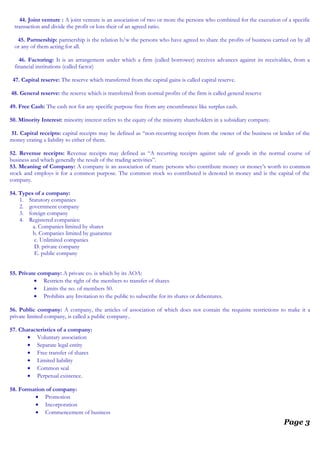 44. Joint venture : A joint venture is an association of two or more the persons who combined for the execution of a specific
transaction and divide the profit or loss their of an agreed ratio.
45. Partnership: partnership is the relation b/w the persons who have agreed to share the profits of business carried on by all
or any of them acting for all.
46. Factoring: It is an arrangement under which a firm (called borrower) receives advances against its receivables, from a
financial institutions (called factor)
47. Capital reserve: The reserve which transferred from the capital gains is called capital reserve.
48. General reserve: the reserve which is transferred from normal profits of the firm is called general reserve
49. Free Cash: The cash not for any specific purpose free from any encumbrance like surplus cash.
50. Minority Interest: minority interest refers to the equity of the minority shareholders in a subsidiary company.
51. Capital receipts: capital receipts may be defined as “non-recurring receipts from the owner of the business or lender of the
money crating a liability to either of them.
52. Revenue receipts: Revenue receipts may defined as “A recurring receipts against sale of goods in the normal course of
business and which generally the result of the trading activities”.
53. Meaning of Company: A company is an association of many persons who contribute money or money’s worth to common
stock and employs it for a common purpose. The common stock so contributed is denoted in money and is the capital of the
company.
54. Types of a company:
1. Statutory companies
2. government company
3. foreign company
4. Registered companies:
a. Companies limited by shares
b. Companies limited by guarantee
c. Unlimited companies
D. private company
E. public company
55. Private company: A private co. is which by its AOA:
• Restricts the right of the members to transfer of shares
• Limits the no. of members 50.
• Prohibits any Invitation to the public to subscribe for its shares or debentures.
56. Public company: A company, the articles of association of which does not contain the requisite restrictions to make it a
private limited company, is called a public company..
57. Characteristics of a company:
• Voluntary association
• Separate legal entity
• Free transfer of shares
• Limited liability
• Common seal
• Perpetual existence.
58. Formation of company:
• Promotion
• Incorporation
• Commencement of business
Page 3
 
