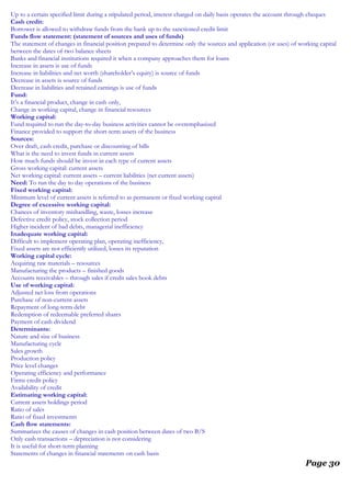 Up to a certain specified limit during a stipulated period, interest charged on daily basis operates the account through cheques
Cash credit:
Borrower is allowed to withdraw funds from the bank up to the sanctioned credit limit
Funds flow statement: (statement of sources and uses of funds)
The statement of changes in financial position prepared to determine only the sources and application (or uses) of working capital
between the dates of two balance sheets
Banks and financial institutions required it when a company approaches them for loans
Increase in assets is use of funds
Increase in liabilities and net worth (shareholder’s equity) is source of funds
Decrease in assets is source of funds
Decrease in liabilities and retained earnings is use of funds
Fund:
It’s a financial product, change in cash only,
Change in working capital, change in financial resources
Working capital:
Fund required to run the day-to-day business activities cannot be overemphasized
Finance provided to support the short-term assets of the business
Sources:
Over draft, cash credit, purchase or discounting of bills
What is the need to invest funds in current assets
How much funds should be invest in each type of current assets
Gross working capital: current assets
Net working capital: current assets – current liabilities (net current assets)
Need: To run the day to day operations of the business
Fixed working capital:
Minimum level of current assets is referred to as permanent or fixed working capital
Degree of excessive working capital:
Chances of inventory mishandling, waste, losses increase
Defective credit policy, stock collection period
Higher incident of bad debts, managerial inefficiency
Inadequate working capital:
Difficult to implement operating plan, operating inefficiency,
Fixed assets are not efficiently utilized, losses its reputation
Working capital cycle:
Acquiring raw materials – resources
Manufacturing the products – finished goods
Accounts receivables – through sales if credit sales book debts
Use of working capital:
Adjusted net loss from operations
Purchase of non-current assets
Repayment of long-term debt
Redemption of redeemable preferred shares
Payment of cash dividend
Determinants:
Nature and size of business
Manufacturing cycle
Sales growth
Production policy
Price level changes
Operating efficiency and performance
Firms credit policy
Availability of credit
Estimating working capital:
Current assets holdings period
Ratio of sales
Ratio of fixed investments
Cash flow statements:
Summarizes the causes of changes in cash position between dates of two B/S
Only cash transactions – depreciation is not considering
It is useful for short-term planning
Statements of changes in financial statements on cash basis
Page 30
 