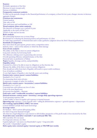Sources:
Profitable operations of the firm
Decrease in assets (except cash)
Increase in liabilities
Comparative statement analysis:
To find out the periodic changes in the financial performance of a company, at least for two years, changes: income or decrease
aggregate changes
Common-size statements:
Vertical analysis
Take sales as 100
Take total assets and total liabilities as 100
Trend analysis: (time series analysis)
The direction of changes over a period of years
Applicable to the items of P & L a/c
Trends of sales and net income
Ratio analysis:
The relationship between two or more things
Benchmark for evaluating the financial position and performance of a firm
To make large quantitative of financial data and to make qualitative judgment about the firm’s financial performance
Standards of comparison:
Past ratios from the past reports, project ratios, competition ratios
Industry ratios – ratios of the industry to which the firms belongs
Uses of ratio analysis:
The ability of the firm to meet its current obligations
Long-term solvency by borrowing funds
The efficiency utilizing assets in generating sales revenue
Overall operating efficiency and performance of the firm
Financial ratios as predicators of failure
Types: liquidity, leverage, activity, and profitability
Liquidity ratios:
Essential for a firm to be able to meet its obligations as they become due
Measure the ability of the firm to meet its current obligations
Firm should not suffer from lack of liquidity will result in a poor credit worthiness
Loss of creditors confident
A very high degree of liquidity is also bad idle assets earn nothing
Current ratio: current assets/ current liabilities
Standard is 2 to 1 (or) 2:1
For measuring short-term solvency
It represents a margin of safety for creditors
Quick ratio: current assets – inventories/ current liabilities
Standard is 1 to 1 (or) 1:1
Converted into cash without any loss of value
Cash is the most liquid asset
Inventories less liquidity – fluctuate
Cash ratio: cash + marketable securities/ current liabilities
Internal measure: current assets – inventory/ average daily operating expenses
Total operating expenses/360
A firm’s ability to meet its regular cash expenses is internal measure
Operating exp: expenses + cost of goods sold + selling & administrative expenses + general expenses – depreciation
Net working capital (NWC): NWC/ net assets
Current liabilities exclude short-term borrowings
Leverage ratios:
For bankers - firm’s current debt paying ability
For firm’s long-term financial strength
The firm has a legal obligation to pay interest to debt holders irrespective of the profit made or loss incurred by the firm
Total debt ratio: total debt/ total debt + net worth (or) TD/ NA
TD: total debt, NA: net assets
For long term solvency of a firm
Capital employed = net assets (or) Shareholder’s equity + long term debt
Net worth = shareholder’s equity
Debt equity ratio: external equity/ internal equity or TD/NW (net wroth)
Page 31
 