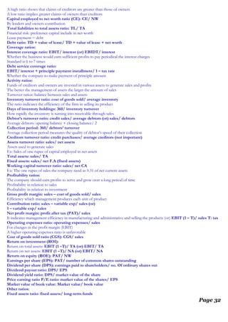 A high ratio shows that claims of creditors are greater than those of owners
A low ratio implies greater claims of owners than creditors
Capital employed to net worth ratio (CE): CE/ NW
By lenders and owners contribution
Total liabilities to total assets ratio: TL/ TA
Financial risk: preference capital include in net worth
Lease payment = debt
Debt ratio: TD + value of lease/ TD + value of lease + net worth
Coverage ratios:
Interest coverage ratio: EBIT/ interest (or) EBIDT/ interest
Whether the business would earn sufficient profits to pay periodical the interest charges
Standard is 6 to 7 times
Debt service coverage ratio:
EBIT/ interest + principle payment installment/ 1 – tax rate
Whether the company to make payment of principle amount
Activity ratios:
Funds of creditors and owners are invested in various assets to generate sales and profits
The better the management of assets the larger the amount of sales
Turnover ratios: balance between sales and assets
Inventory turnover ratio: cost of goods sold/ average inventory
The ratio indicates the efficiency of the firm in selling its product
Days of inventory holdings: 360/ inventory turnover
How rapidly the inventory is turning into receivable through sales
Debtor’s turnover ratio: credit sales/ average debtors (or) sales/ debtors
Average debtors: opening balance + closing balance/ 2
Collection period: 360/ debtors’ turnover
Average collection period measures the quality of debtor’s speed of their collection
Creditors turnover ratio: credit purchases/ average creditors (not important)
Assets turnover ratio: sales/ net assets
Assets used to generate sales
Ex: Sales of one rupee of capital employed in net assets
Total assets: sales/ TA
Fixed assets: sales/ net F.A (fixed assets)
Working capital turnover ratio: sales/ net CA
Ex: The one rupee of sales the company need as 0.31 of net current assets
Profitability ratios:
The company should earn profits to serve and grow over a long period of time
Profitability in relation to sales
Profitability in relation to investment
Gross profit margin: sales – cost of goods sold/ sales
Efficiency which management produces each unit of product
Contribution ratio: sales – variable exp/ sales (or)
1 – variable exp/ sales
Net profit margin: profit after tax (PAT)/ sales
It indicates management efficiency in manufacturing and administrative and selling the products (or) EBIT (1 – T)/ sales T: tax
Operating expenses ratio: operating expenses/ sales
For changes in the profit margin (EBIT)
A higher operating expenses ratio is unfavorable
Cost of goods sold ratio (CGS): CGS/ sales
Return on investment (ROI):
Return on total assets: EBIT (1 –T)/ TA (or) EBIT/ TA
Return on net assets: EBIT (1 –T)/ NA (or) EBIT/ NA
Return on equity (ROE): PAT/ NW
Earnings per share (EPS): PAT/ number of common shares outstanding
Dividend per share (DPS): earnings paid to shareholders/ no. Of ordinary shares out
Dividend payout ratio: DPS/ EPS
Dividend yield ratio: DPS/ market value of the share
Price earning ratio P/E ratio: market value of the shares/ EPS
Market value of book value: Market value/ book value
Other ratios:
Fixed assets ratio: fixed assets/ long-term funds
Page 32
 