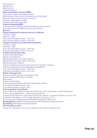 Credit stock a/c
Closing stock:
Debit stock a/c
Credit purchase a/c
Bank reconciliation statement (BRS):
Two sources to find out the balance at bank
Bank columns of the cash book (or) bank account in the ledger
Pass book (copy of bank column in cash book)
Passbook: credit balance favorable
Cashbook: debit balance favorable
Purpose of preparing BRS:
To reconcile the two balances which often differ for various reasons
The statement show the difference between two balances
Reasons:
Cheques deposited for collection but not yet collected
Cash book – debit
Passbook - credit
If the cash book balance is given - less to the
If the pass book balance is given – add to the
Cheques issued but not yet presented for payment:
Cashbook – credit
Pass book – debit
If the cash book balance is given – add to the
If the pass book balance is given – lee to the
Credits in the pass book only:
Interest on favorable balance
Interest on fixed deposits
Dividend and interest on securities collected
Sales proceeds of securities behave of the cash
Bills promises notes collected
Amount remitted to the account of the customer by the debtors (deposit)
In all cases cashbook shows the high balance than cashbook
If the cash book balance is given – add to the
If the pass book balance is given – less to the
Debits in the pass book:
payment as per LIC premium, subscription to club
Interest on unfavorable balance (overdraft)
Bank charges
Purchase of investments
In all cases passbook balance shows less balance than cashbook
If the cash book balance is given – less
If the passbook balance is given – add
Error in passbook and cashbook
Payment side of the cashbook is undercast by 200 in case of favorable balance – add to the passbook
In case of un favorable balance – reduce from the passbook
A cheque for Rs 100 paid to a party entered error in the cashbook – the passbook balance is more by 100
Sa cheque for 600 draws no 1 a/c wrongly charged by the bank to no 2 a/c
No 1 a/c pass book balance increase 600 reduce the pass book balance no 2
Bookkeeping: Recording of business transactions by following accounting procedures
Accounting: following the rules and procedures
Manufacturing account:
It shows the expenditure in an activity or product it will transfer to trading account
Page 35
 