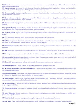 76. Time value of money: the time value of money means that worth of a rupee received today is different from the worth of a
rupee to be received in future.
77. Capital structure: it refers to the mix of sources from where the long-term funds required in a business may be raised; in
other words, it refers to the proportion of debt, preference capital and equity capital.
78. Optimum capital structure: capital structure is optimum when the firm has a combination of equity and debt so that the
wealth of the firm is maximum.
79. Wacc: it denotes weighted average cost of capital. It is defined as the overall cost of capital computed by reference to the
proportion of each component of capital as weights.
80. Financial break even point: it denotes the level at which a firm’s EBIT is just sufficient to cover interest and preference
dividend.
81. Capital budgeting: capital budgeting involves the process of decision making with regard to investment in fixed assets. Or
decision making with regard to investment of money in long term projects.
82. Pay back period: payback period represents the time period required for complete recovery of the initial investment in the
project.
83. ARR: accounting or average rate of return means the average annual yield on the project.
84. NPV: the net present value of an investment proposal is defined as the sum of the present values of all future cash in flows less
the sum of the present values of all cash out flows associated with the proposal.
85. Profitability index: where different investment proposal each involving different initial investments and cash inflows are to be
compared.
86. IRR: internal rate of return is the rate at which the sum total of discounted cash inflows equals the discounted cash out flow.
87. Treasury management: it means it is defined as the efficient management of liquidity and financial risk in business.
88. Concentration banking: it means identify locations or places where customers are placed and open a local bank a/c in each of
these locations and open local collection centre.
89. Marketable securities: surplus cash can be invested in short term instruments in order to earn interest.
90. Ageing schedule: in a ageing schedule the receivables are classified according to their age.
91. Maximum permissible bank finance (MPBF): it is the maximum amount that banks can lend a borrower towards his
working capital requirements.
92. Commercial paper: a cp is a short term promissory note issued by a company, negotiable by endorsement and delivery, issued
at a discount on face value as may be determined by the issuing company.
93. Bridge finance: It refers to the loans taken by the company normally from a commercial banks for a short period pending
disbursement of loans sanctioned by the financial institutions.
94. Venture capital: It refers to the financing of high risk ventures promoted by new qualified entrepreneurs who require funds
to give shape to their ideas.
95. Debt securitization: It is a mode of financing, where in securities are issued on the basis of a package of assets (called asset
pool).
96. Lease financing: Leasing is a contract where one party (owner) purchases assets and permits its views by another party
(lessee) over a specified period
97. Trade Credit: It represents credit granted by suppliers of goods, in the normal course of business.
98. Over draft: Under this facility a fixed limit is granted within which the borrower allowed to overdraw from his account.
Page 5
 
